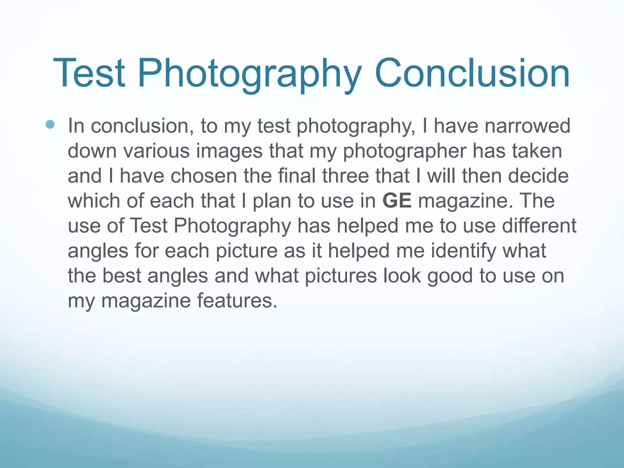 Test Photography Conclusion
 In conclusion, to my test photography, I have narrowed
down various images that my photographer has taken
and I have chosen the final three that I will then decide
which of each that I plan to use in GE magazine. The
use of Test Photography has helped me to use different
angles for each picture as it helped me identify what
the best angles and what pictures look good to use on
my magazine features.
 