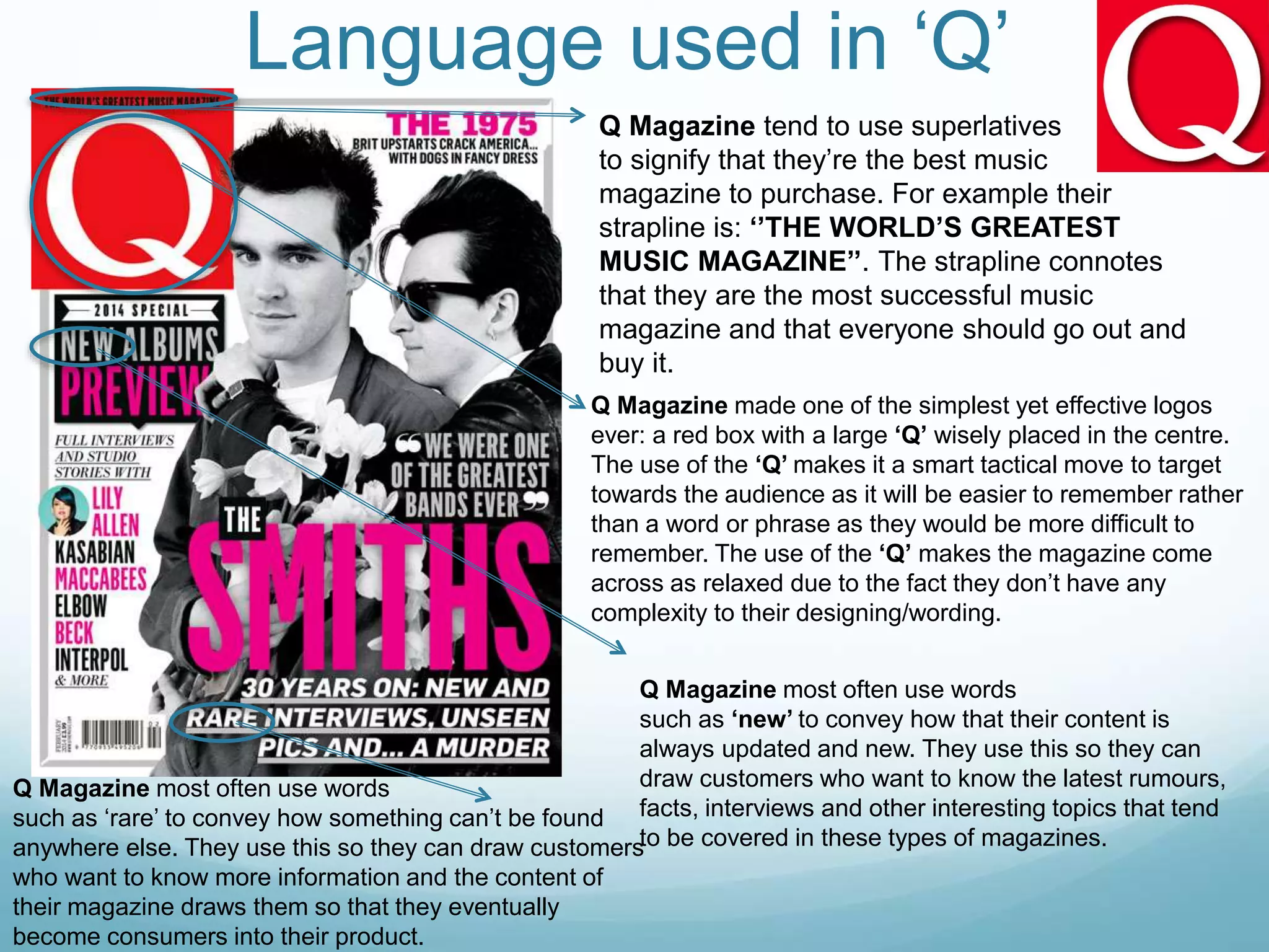Language used in ‘Q’
Q Magazine tend to use superlatives
to signify that they’re the best music
magazine to purchase. For example their
strapline is: ‘’THE WORLD’S GREATEST
MUSIC MAGAZINE’’. The strapline connotes
that they are the most successful music
magazine and that everyone should go out and
buy it.
Q Magazine made one of the simplest yet effective logos
ever: a red box with a large ‘Q’ wisely placed in the centre.
The use of the ‘Q’ makes it a smart tactical move to target
towards the audience as it will be easier to remember rather
than a word or phrase as they would be more difficult to
remember. The use of the ‘Q’ makes the magazine come
across as relaxed due to the fact they don’t have any
complexity to their designing/wording.
Q Magazine most often use words
such as ‘rare’ to convey how something can’t be found
anywhere else. They use this so they can draw customers
who want to know more information and the content of
their magazine draws them so that they eventually
become consumers into their product.
Q Magazine most often use words
such as ‘new’ to convey how that their content is
always updated and new. They use this so they can
draw customers who want to know the latest rumours,
facts, interviews and other interesting topics that tend
to be covered in these types of magazines.
 