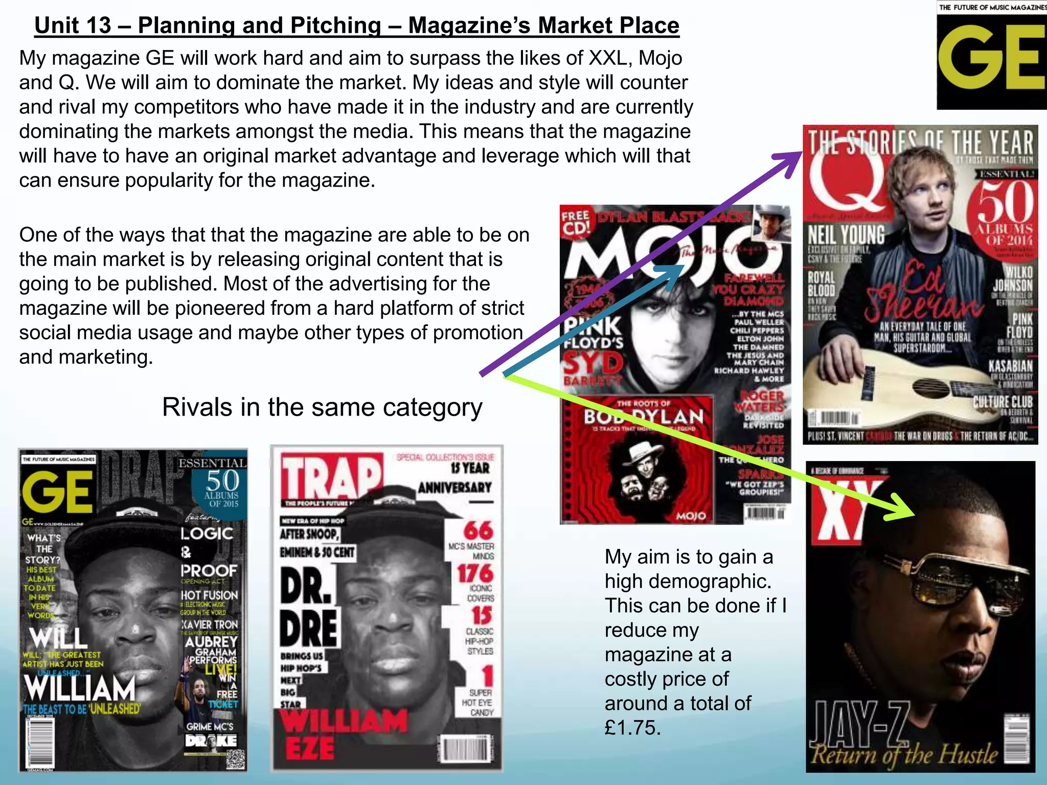 Unit 13 – Planning and Pitching – Magazine’s Market Place
My aim is to gain a
high demographic.
This can be done if I
reduce my
magazine at a
costly price of
around a total of
£1.75.
My magazine GE will work hard and aim to surpass the likes of XXL, Mojo
and Q. We will aim to dominate the market. My ideas and style will counter
and rival my competitors who have made it in the industry and are currently
dominating the markets amongst the media. This means that the magazine
will have to have an original market advantage and leverage which will that
can ensure popularity for the magazine.
One of the ways that that the magazine are able to be on
the main market is by releasing original content that is
going to be published. Most of the advertising for the
magazine will be pioneered from a hard platform of strict
social media usage and maybe other types of promotion
and marketing.
Rivals in the same category
 