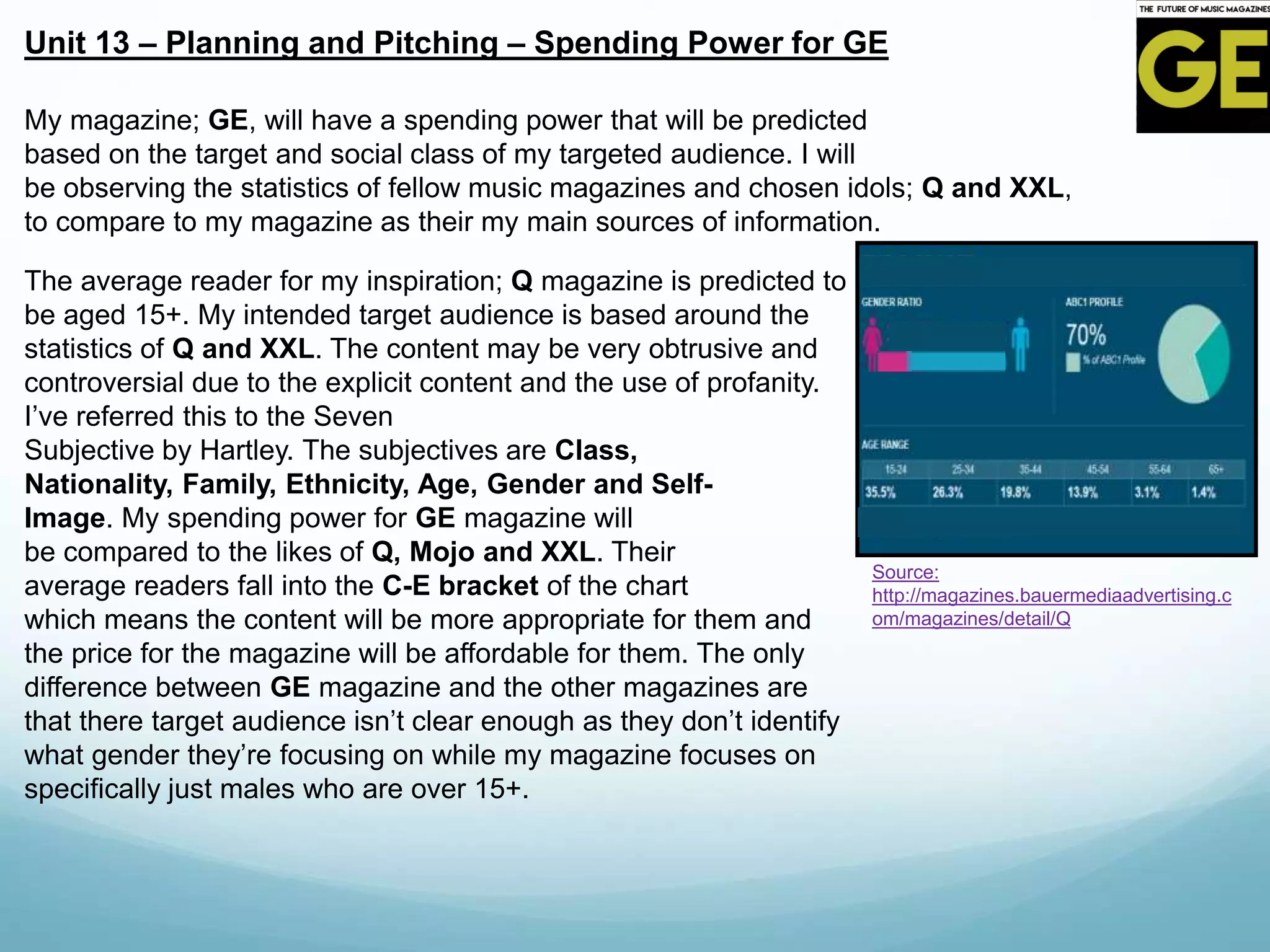 Unit 13 – Planning and Pitching – Spending Power for GE
Source:
http://magazines.bauermediaadvertising.c
om/magazines/detail/Q
My magazine; GE, will have a spending power that will be predicted
based on the target and social class of my targeted audience. I will
be observing the statistics of fellow music magazines and chosen idols; Q and XXL,
to compare to my magazine as their my main sources of information.
The average reader for my inspiration; Q magazine is predicted to
be aged 15+. My intended target audience is based around the
statistics of Q and XXL. The content may be very obtrusive and
controversial due to the explicit content and the use of profanity.
I’ve referred this to the Seven
Subjective by Hartley. The subjectives are Class,
Nationality, Family, Ethnicity, Age, Gender and Self-
Image. My spending power for GE magazine will
be compared to the likes of Q, Mojo and XXL. Their
average readers fall into the C-E bracket of the chart
which means the content will be more appropriate for them and
the price for the magazine will be affordable for them. The only
difference between GE magazine and the other magazines are
that there target audience isn’t clear enough as they don’t identify
what gender they’re focusing on while my magazine focuses on
specifically just males who are over 15+.
 