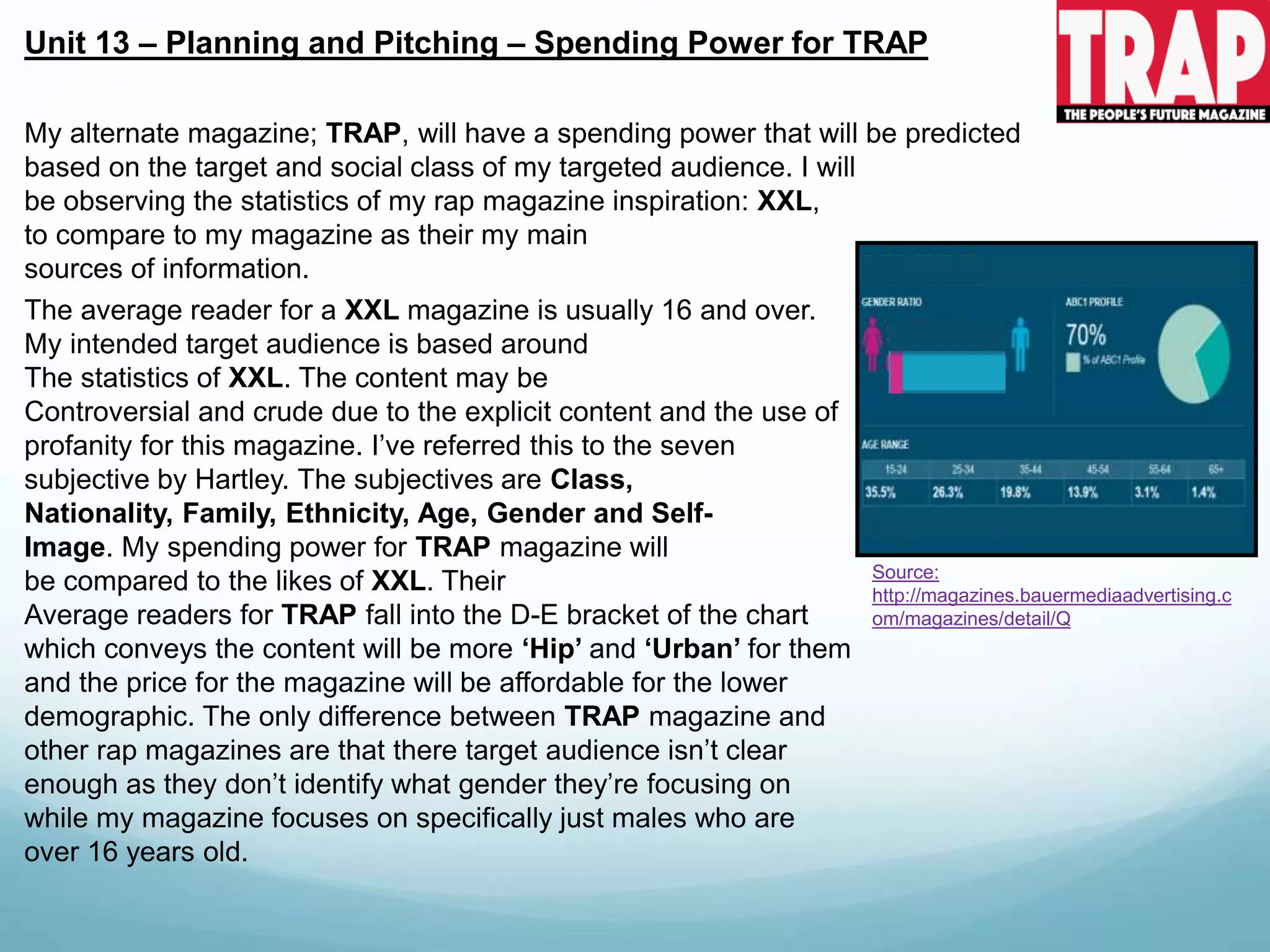 Unit 13 – Planning and Pitching – Spending Power for TRAP
Source:
http://magazines.bauermediaadvertising.c
om/magazines/detail/Q
My alternate magazine; TRAP, will have a spending power that will be predicted
based on the target and social class of my targeted audience. I will
be observing the statistics of my rap magazine inspiration: XXL,
to compare to my magazine as their my main
sources of information.
The average reader for a XXL magazine is usually 16 and over.
My intended target audience is based around
The statistics of XXL. The content may be
Controversial and crude due to the explicit content and the use of
profanity for this magazine. I’ve referred this to the seven
subjective by Hartley. The subjectives are Class,
Nationality, Family, Ethnicity, Age, Gender and Self-
Image. My spending power for TRAP magazine will
be compared to the likes of XXL. Their
Average readers for TRAP fall into the D-E bracket of the chart
which conveys the content will be more ‘Hip’ and ‘Urban’ for them
and the price for the magazine will be affordable for the lower
demographic. The only difference between TRAP magazine and
other rap magazines are that there target audience isn’t clear
enough as they don’t identify what gender they’re focusing on
while my magazine focuses on specifically just males who are
over 16 years old.
 