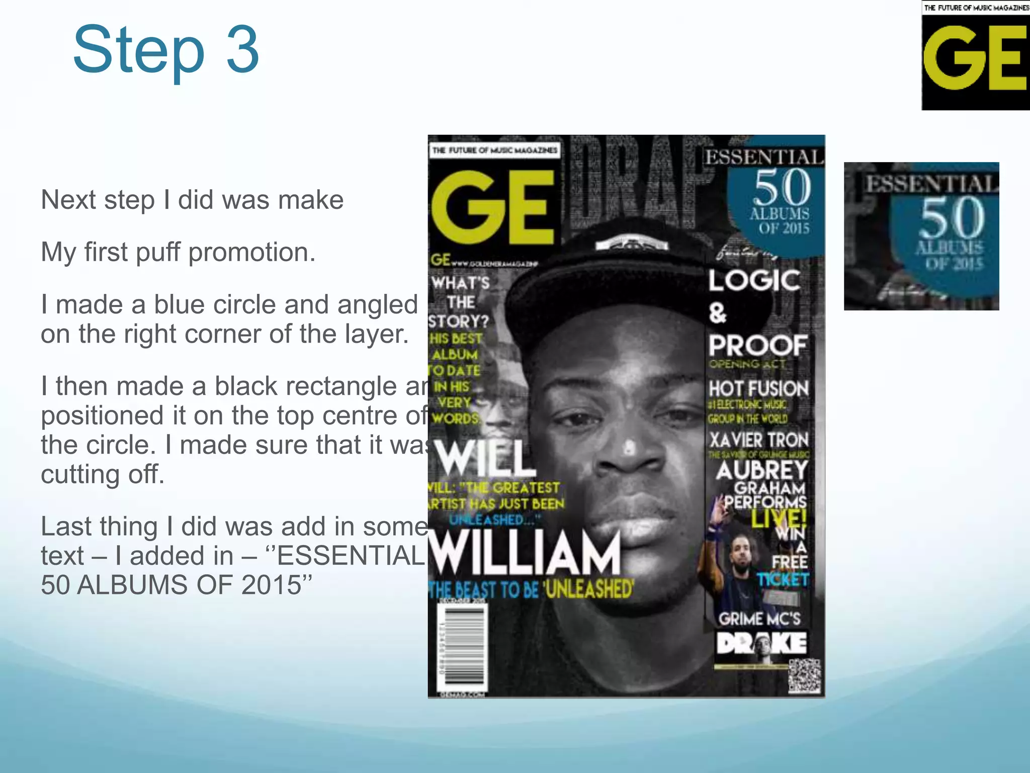 Step 3
Next step I did was make
My first puff promotion.
I made a blue circle and angled it
on the right corner of the layer.
I then made a black rectangle and
positioned it on the top centre of
the circle. I made sure that it was
cutting off.
Last thing I did was add in some
text – I added in – ‘’ESSENTIAL
50 ALBUMS OF 2015’’
 