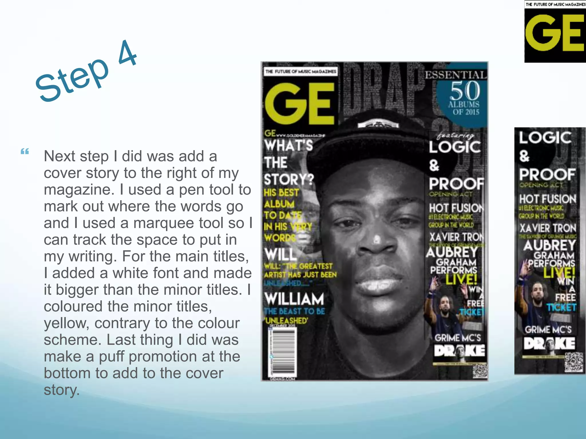  Next step I did was add a
cover story to the right of my
magazine. I used a pen tool to
mark out where the words go
and I used a marquee tool so I
can track the space to put in
my writing. For the main titles,
I added a white font and made
it bigger than the minor titles. I
coloured the minor titles,
yellow, contrary to the colour
scheme. Last thing I did was
make a puff promotion at the
bottom to add to the cover
story.
 