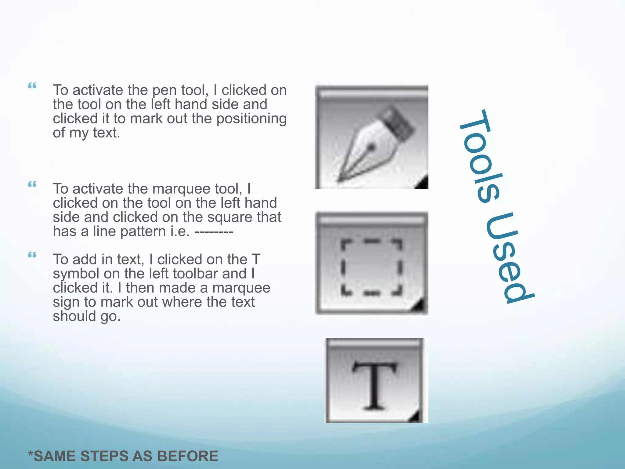  To activate the pen tool, I clicked on
the tool on the left hand side and
clicked it to mark out the positioning
of my text.
 To activate the marquee tool, I
clicked on the tool on the left hand
side and clicked on the square that
has a line pattern i.e. --------
 To add in text, I clicked on the T
symbol on the left toolbar and I
clicked it. I then made a marquee
sign to mark out where the text
should go.
*SAME STEPS AS BEFORE
 