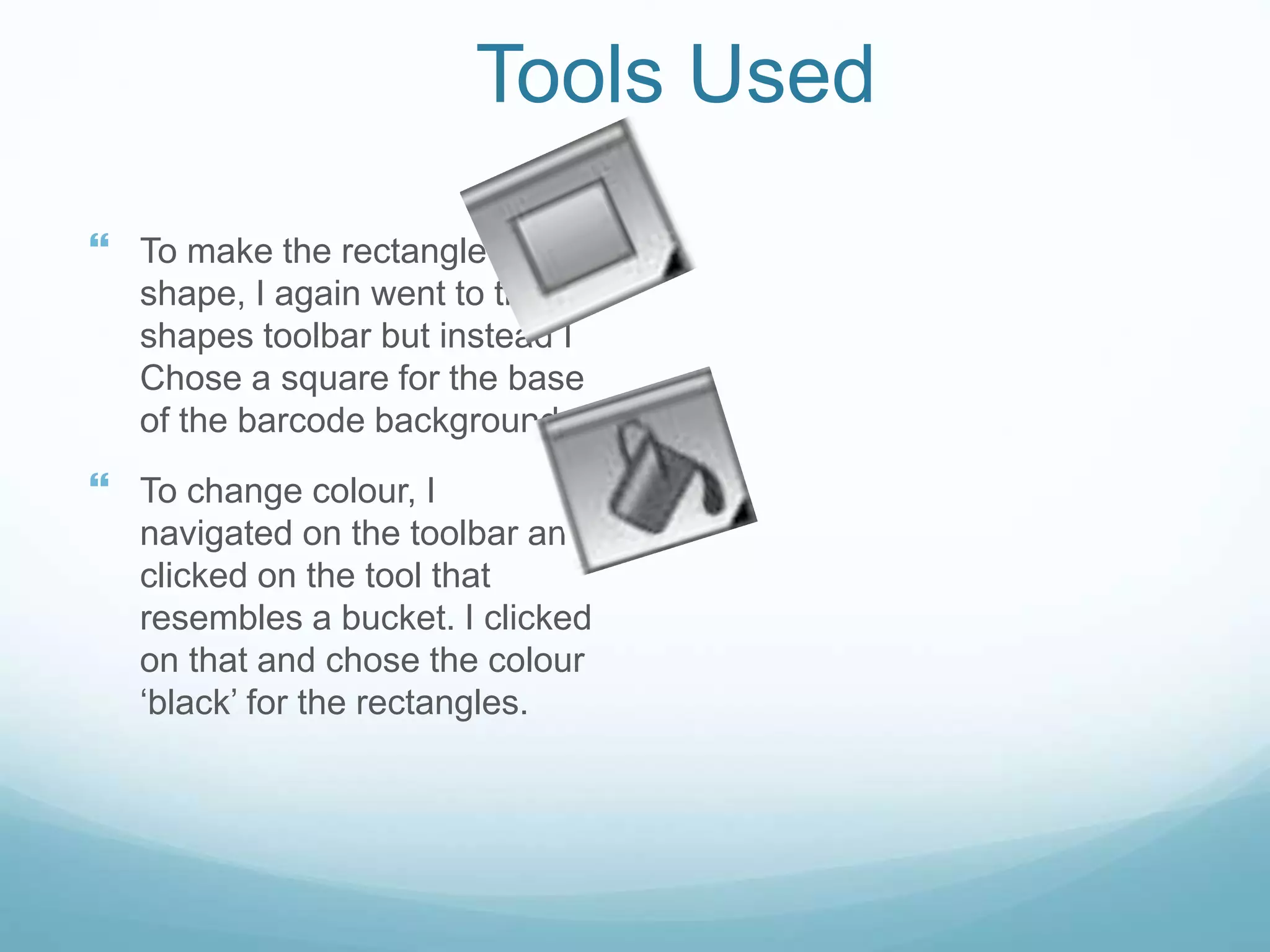 Tools Used
 To make the rectangle
shape, I again went to the
shapes toolbar but instead I
Chose a square for the base
of the barcode background.
 To change colour, I
navigated on the toolbar and
clicked on the tool that
resembles a bucket. I clicked
on that and chose the colour
‘black’ for the rectangles.
 