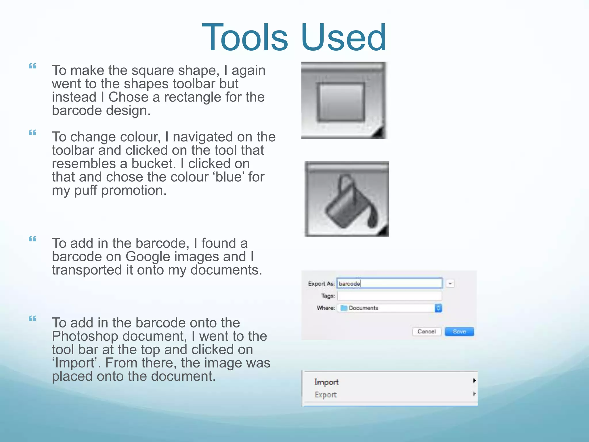 Tools Used
 To make the square shape, I again
went to the shapes toolbar but
instead I Chose a rectangle for the
barcode design.
 To change colour, I navigated on the
toolbar and clicked on the tool that
resembles a bucket. I clicked on
that and chose the colour ‘blue’ for
my puff promotion.
 To add in the barcode, I found a
barcode on Google images and I
transported it onto my documents.
 To add in the barcode onto the
Photoshop document, I went to the
tool bar at the top and clicked on
‘Import’. From there, the image was
placed onto the document.
 