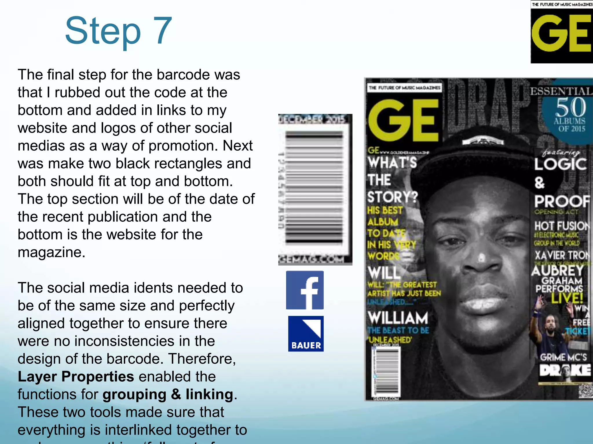 Step 7
The final step for the barcode was
that I rubbed out the code at the
bottom and added in links to my
website and logos of other social
medias as a way of promotion. Next
was make two black rectangles and
both should fit at top and bottom.
The top section will be of the date of
the recent publication and the
bottom is the website for the
magazine.
The social media idents needed to
be of the same size and perfectly
aligned together to ensure there
were no inconsistencies in the
design of the barcode. Therefore,
Layer Properties enabled the
functions for grouping & linking.
These two tools made sure that
everything is interlinked together to
 