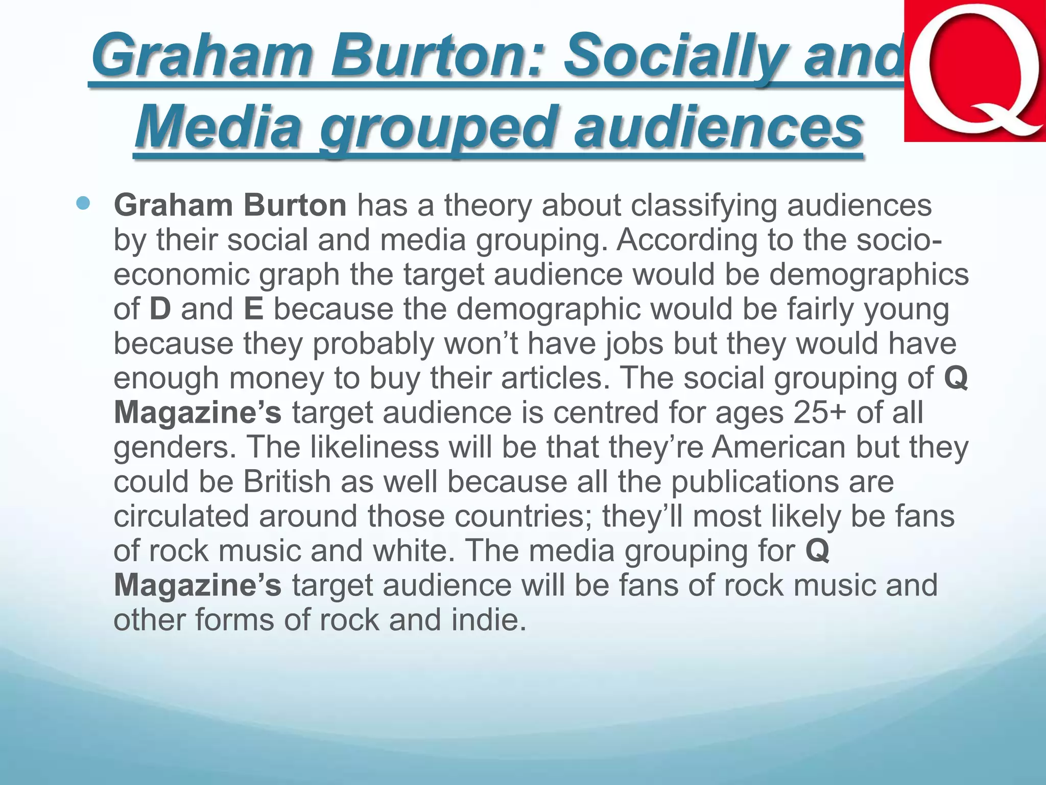 Graham Burton: Socially and
Media grouped audiences
 Graham Burton has a theory about classifying audiences
by their social and media grouping. According to the socio-
economic graph the target audience would be demographics
of D and E because the demographic would be fairly young
because they probably won’t have jobs but they would have
enough money to buy their articles. The social grouping of Q
Magazine’s target audience is centred for ages 25+ of all
genders. The likeliness will be that they’re American but they
could be British as well because all the publications are
circulated around those countries; they’ll most likely be fans
of rock music and white. The media grouping for Q
Magazine’s target audience will be fans of rock music and
other forms of rock and indie.
 