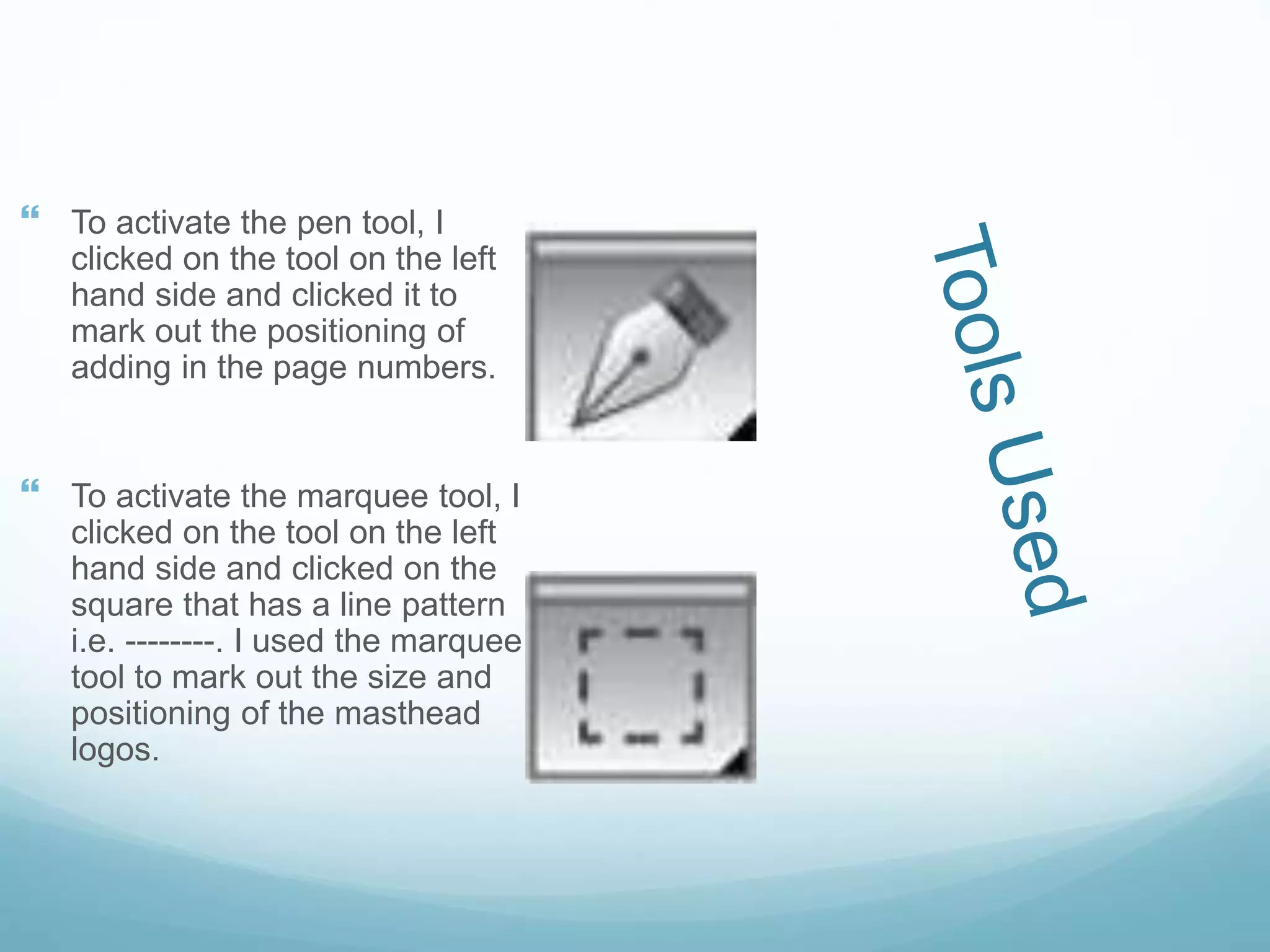  To activate the pen tool, I
clicked on the tool on the left
hand side and clicked it to
mark out the positioning of
adding in the page numbers.
 To activate the marquee tool, I
clicked on the tool on the left
hand side and clicked on the
square that has a line pattern
i.e. --------. I used the marquee
tool to mark out the size and
positioning of the masthead
logos.
 