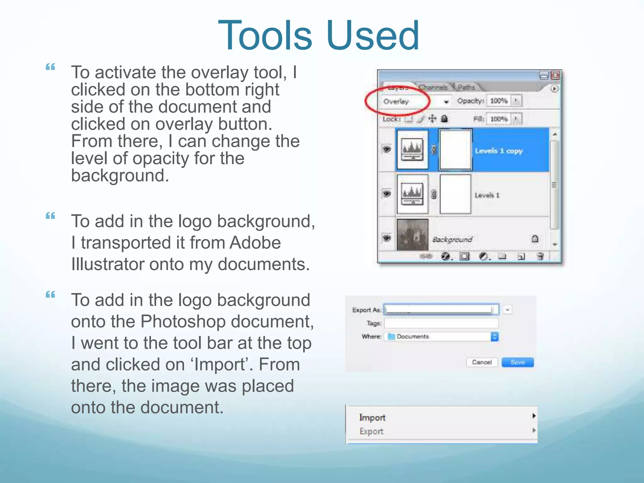 Tools Used
 To activate the overlay tool, I
clicked on the bottom right
side of the document and
clicked on overlay button.
From there, I can change the
level of opacity for the
background.
 To add in the logo background,
I transported it from Adobe
Illustrator onto my documents.
 To add in the logo background
onto the Photoshop document,
I went to the tool bar at the top
and clicked on ‘Import’. From
there, the image was placed
onto the document.
 