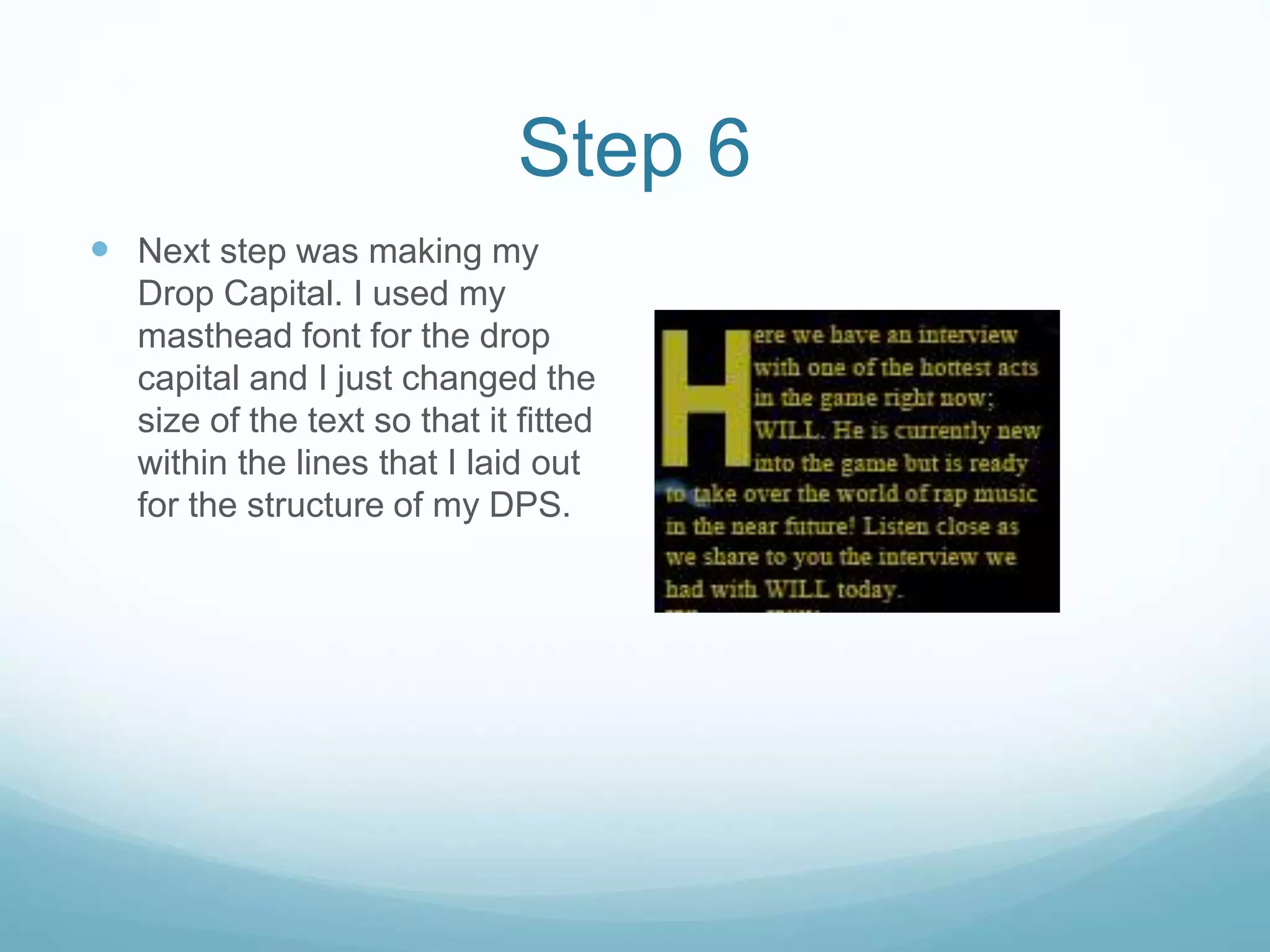 Step 6
 Next step was making my
Drop Capital. I used my
masthead font for the drop
capital and I just changed the
size of the text so that it fitted
within the lines that I laid out
for the structure of my DPS.
 