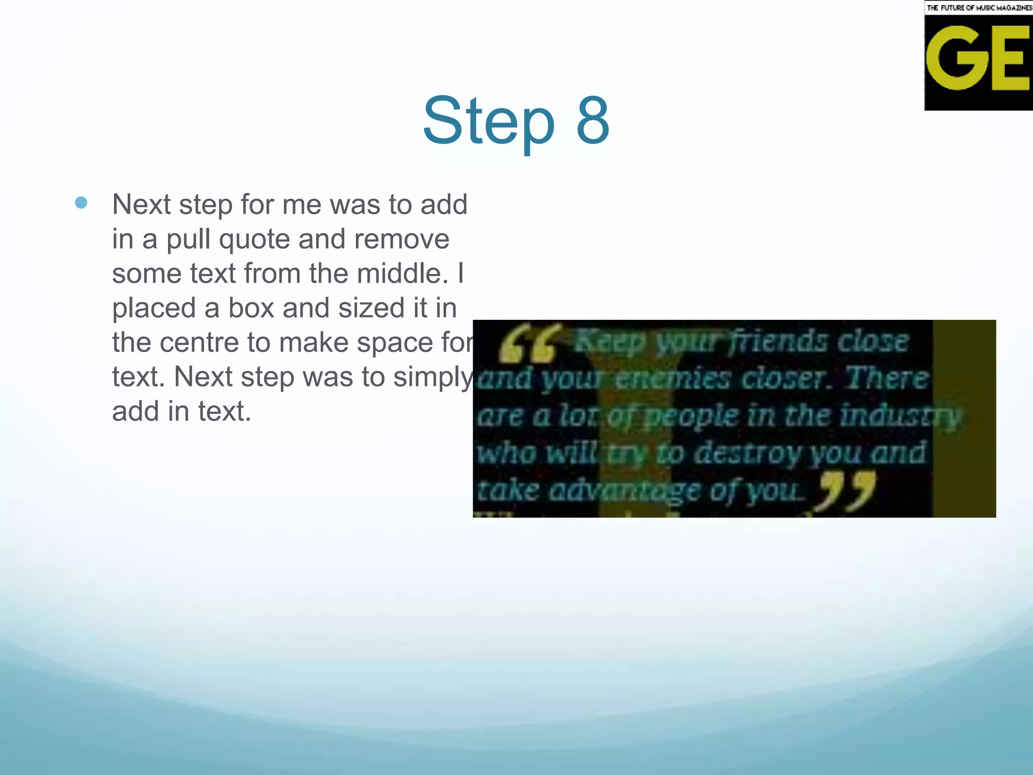 Step 8
 Next step for me was to add
in a pull quote and remove
some text from the middle. I
placed a box and sized it in
the centre to make space for
text. Next step was to simply
add in text.
 