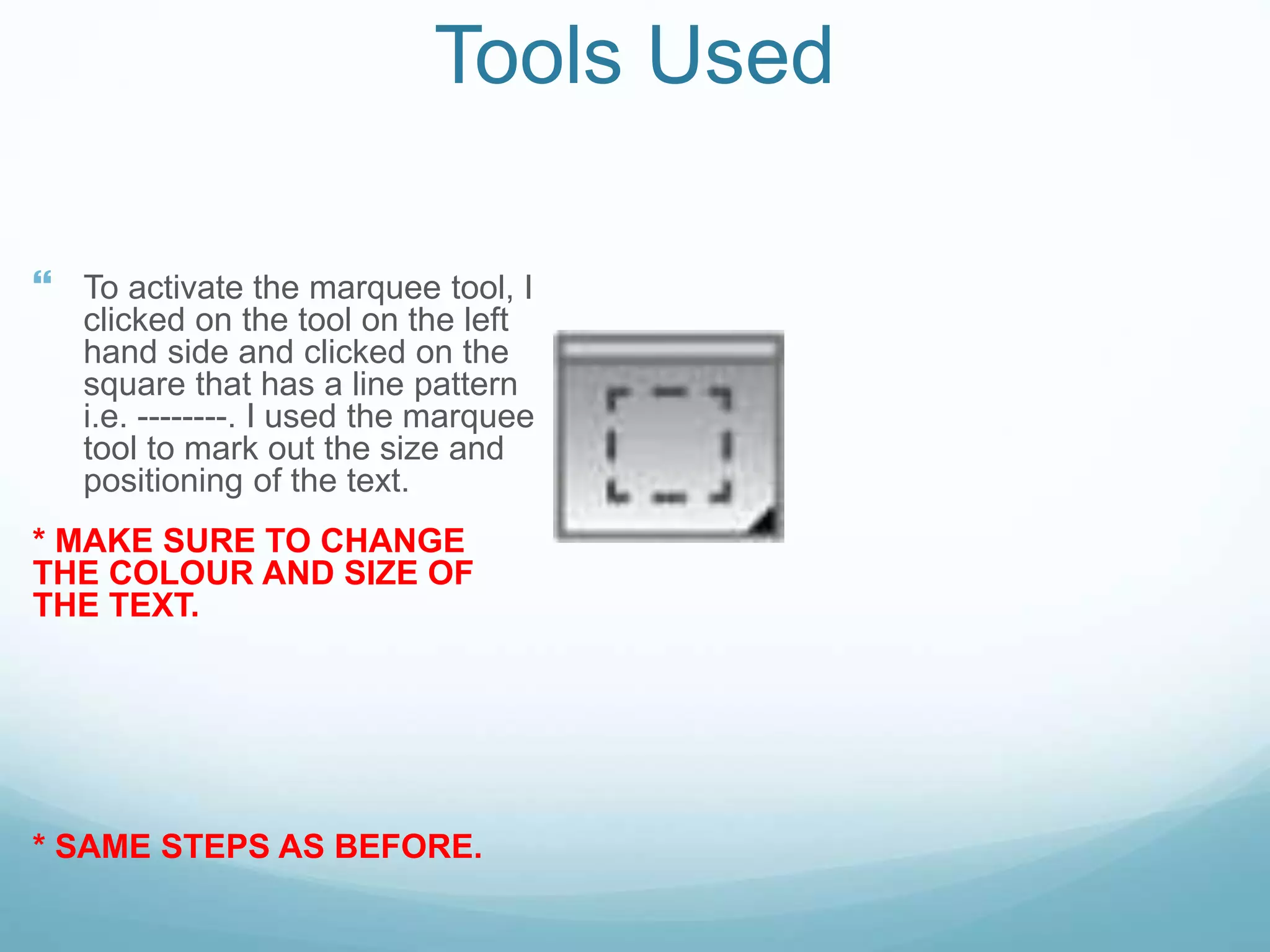 Tools Used
 To activate the marquee tool, I
clicked on the tool on the left
hand side and clicked on the
square that has a line pattern
i.e. --------. I used the marquee
tool to mark out the size and
positioning of the text.
* MAKE SURE TO CHANGE
THE COLOUR AND SIZE OF
THE TEXT.
* SAME STEPS AS BEFORE.
 