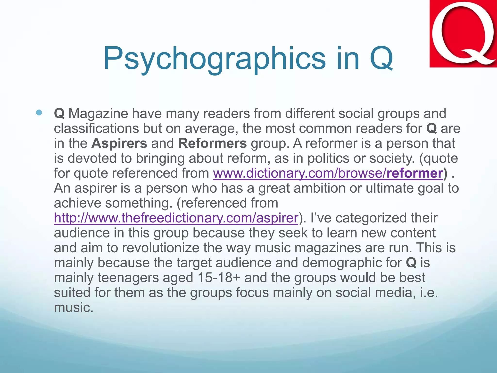Psychographics in Q
 Q Magazine have many readers from different social groups and
classifications but on average, the most common readers for Q are
in the Aspirers and Reformers group. A reformer is a person that
is devoted to bringing about reform, as in politics or society. (quote
for quote referenced from www.dictionary.com/browse/reformer) .
An aspirer is a person who has a great ambition or ultimate goal to
achieve something. (referenced from
http://www.thefreedictionary.com/aspirer). I’ve categorized their
audience in this group because they seek to learn new content
and aim to revolutionize the way music magazines are run. This is
mainly because the target audience and demographic for Q is
mainly teenagers aged 15-18+ and the groups would be best
suited for them as the groups focus mainly on social media, i.e.
music.
 