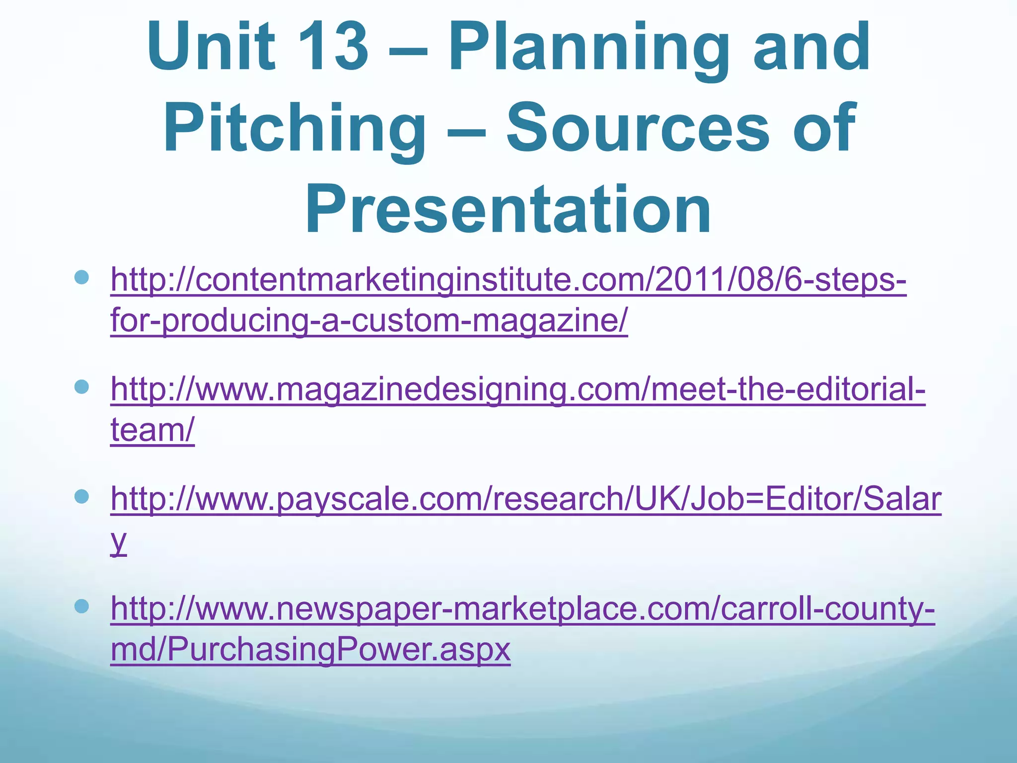 Unit 13 – Planning and
Pitching – Sources of
Presentation
 http://contentmarketinginstitute.com/2011/08/6-steps-
for-producing-a-custom-magazine/
 http://www.magazinedesigning.com/meet-the-editorial-
team/
 http://www.payscale.com/research/UK/Job=Editor/Salar
y
 http://www.newspaper-marketplace.com/carroll-county-
md/PurchasingPower.aspx
 