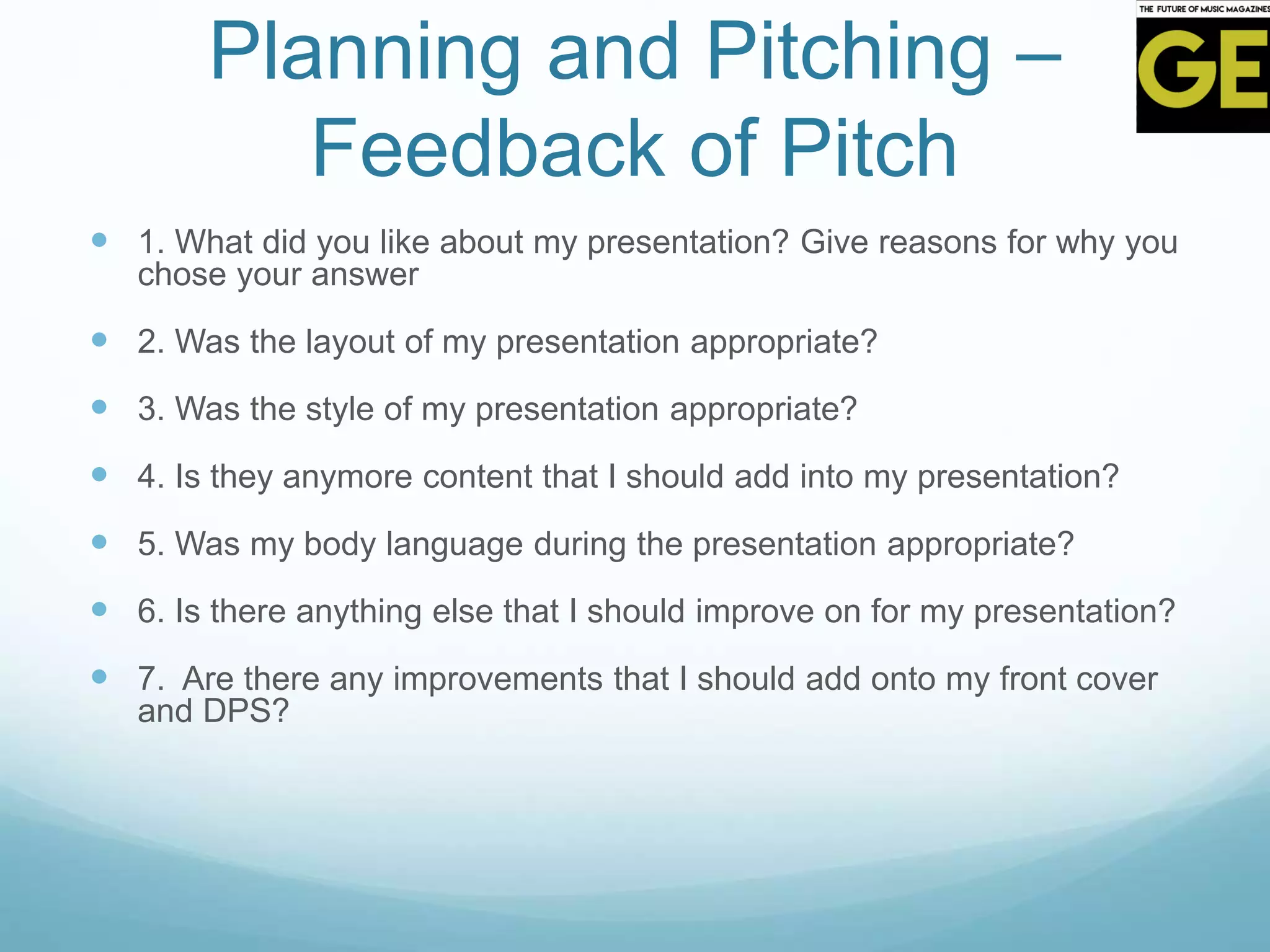 Planning and Pitching –
Feedback of Pitch
 1. What did you like about my presentation? Give reasons for why you
chose your answer
 2. Was the layout of my presentation appropriate?
 3. Was the style of my presentation appropriate?
 4. Is they anymore content that I should add into my presentation?
 5. Was my body language during the presentation appropriate?
 6. Is there anything else that I should improve on for my presentation?
 7. Are there any improvements that I should add onto my front cover
and DPS?
 