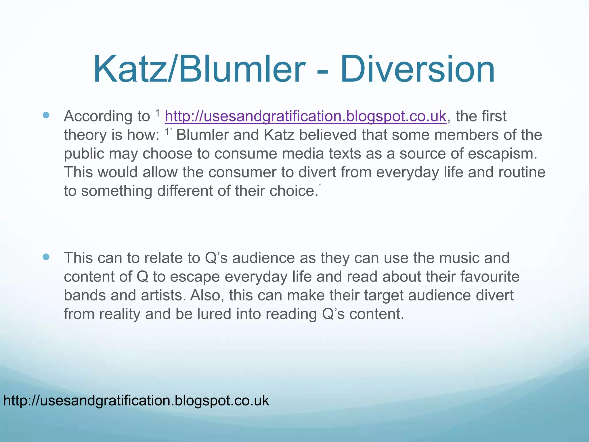 Katz/Blumler - Diversion
 According to 1 http://usesandgratification.blogspot.co.uk, the first
theory is how: 1’ Blumler and Katz believed that some members of the
public may choose to consume media texts as a source of escapism.
This would allow the consumer to divert from everyday life and routine
to something different of their choice.’
 This can to relate to Q’s audience as they can use the music and
content of Q to escape everyday life and read about their favourite
bands and artists. Also, this can make their target audience divert
from reality and be lured into reading Q’s content.
http://usesandgratification.blogspot.co.uk
 