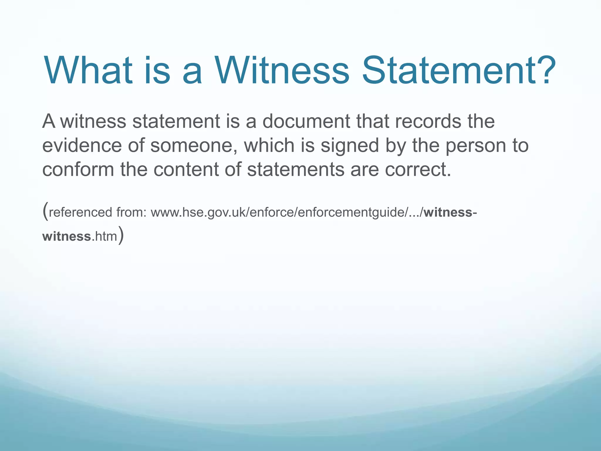 What is a Witness Statement?
A witness statement is a document that records the
evidence of someone, which is signed by the person to
conform the content of statements are correct.
(referenced from: www.hse.gov.uk/enforce/enforcementguide/.../witness-
witness.htm)
 