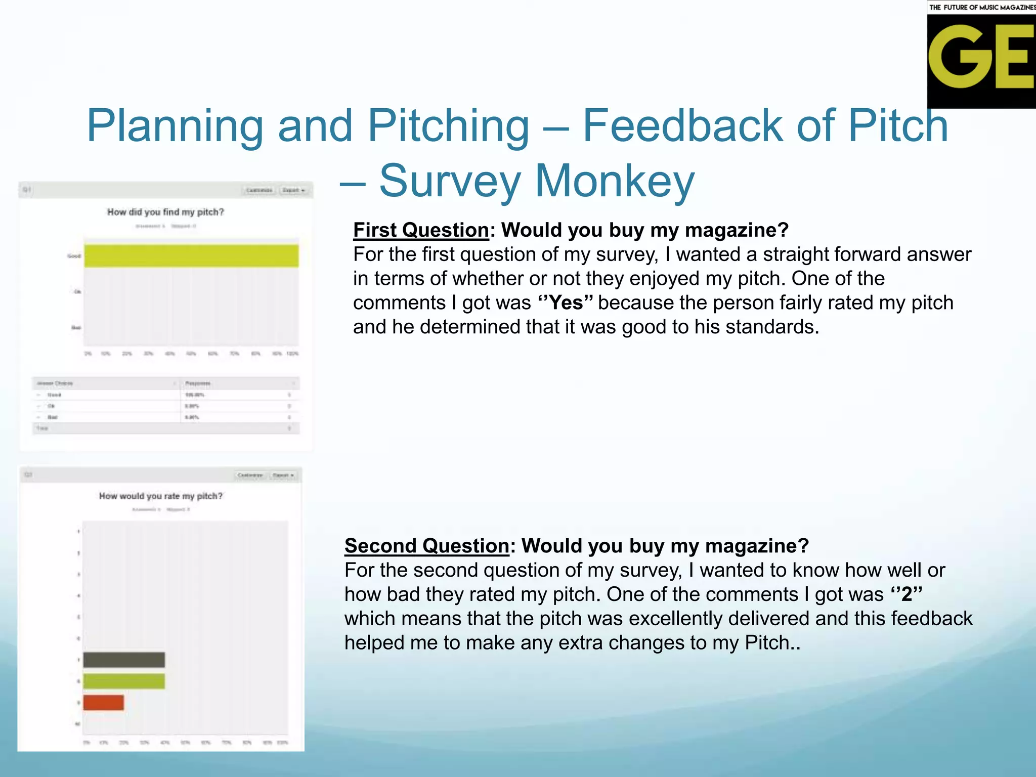 Planning and Pitching – Feedback of Pitch
– Survey Monkey
First Question: Would you buy my magazine?
For the first question of my survey, I wanted a straight forward answer
in terms of whether or not they enjoyed my pitch. One of the
comments I got was ‘’Yes’’ because the person fairly rated my pitch
and he determined that it was good to his standards.
Second Question: Would you buy my magazine?
For the second question of my survey, I wanted to know how well or
how bad they rated my pitch. One of the comments I got was ‘’2’’
which means that the pitch was excellently delivered and this feedback
helped me to make any extra changes to my Pitch..
 