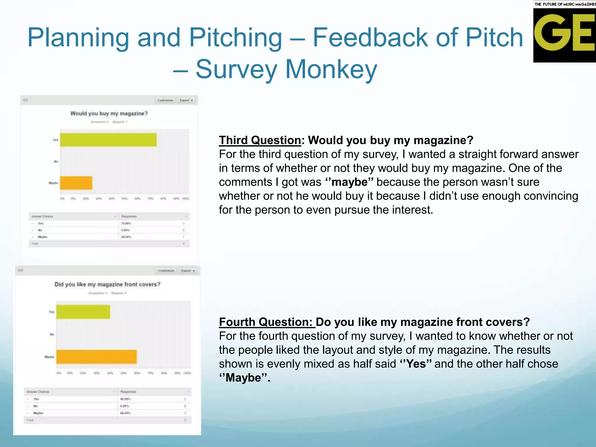 Planning and Pitching – Feedback of Pitch
– Survey Monkey
Third Question: Would you buy my magazine?
For the third question of my survey, I wanted a straight forward answer
in terms of whether or not they would buy my magazine. One of the
comments I got was ‘’maybe’’ because the person wasn’t sure
whether or not he would buy it because I didn’t use enough convincing
for the person to even pursue the interest.
Fourth Question: Do you like my magazine front covers?
For the fourth question of my survey, I wanted to know whether or not
the people liked the layout and style of my magazine. The results
shown is evenly mixed as half said ‘’Yes’’ and the other half chose
‘’Maybe’’.
 