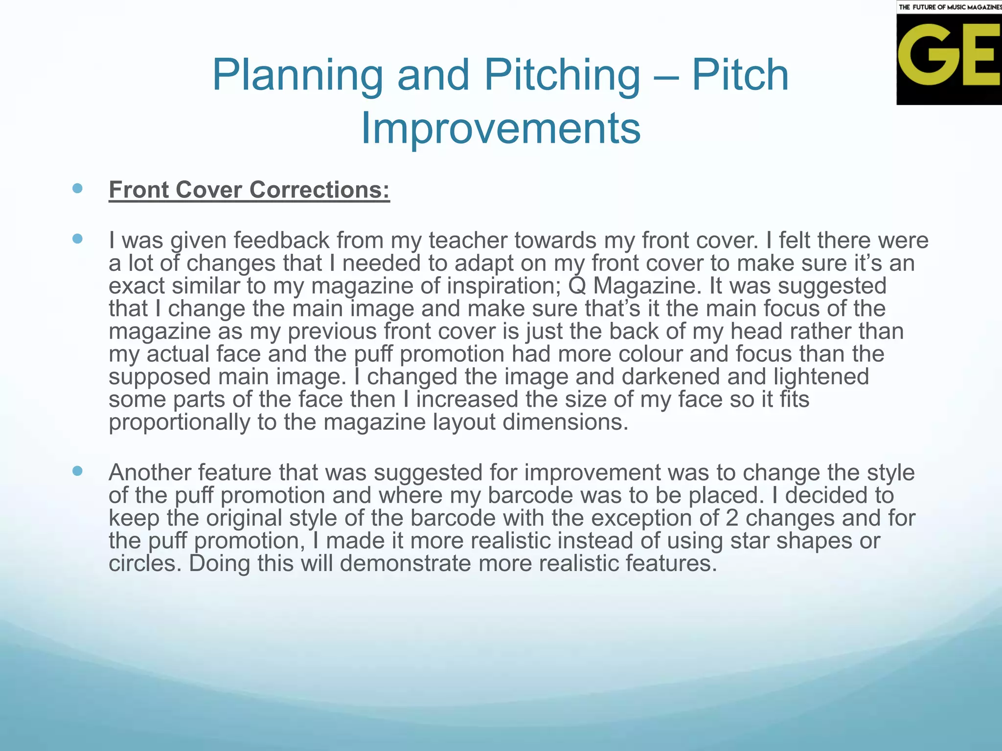 Planning and Pitching – Pitch
Improvements
 Front Cover Corrections:
 I was given feedback from my teacher towards my front cover. I felt there were
a lot of changes that I needed to adapt on my front cover to make sure it’s an
exact similar to my magazine of inspiration; Q Magazine. It was suggested
that I change the main image and make sure that’s it the main focus of the
magazine as my previous front cover is just the back of my head rather than
my actual face and the puff promotion had more colour and focus than the
supposed main image. I changed the image and darkened and lightened
some parts of the face then I increased the size of my face so it fits
proportionally to the magazine layout dimensions.
 Another feature that was suggested for improvement was to change the style
of the puff promotion and where my barcode was to be placed. I decided to
keep the original style of the barcode with the exception of 2 changes and for
the puff promotion, I made it more realistic instead of using star shapes or
circles. Doing this will demonstrate more realistic features.
 