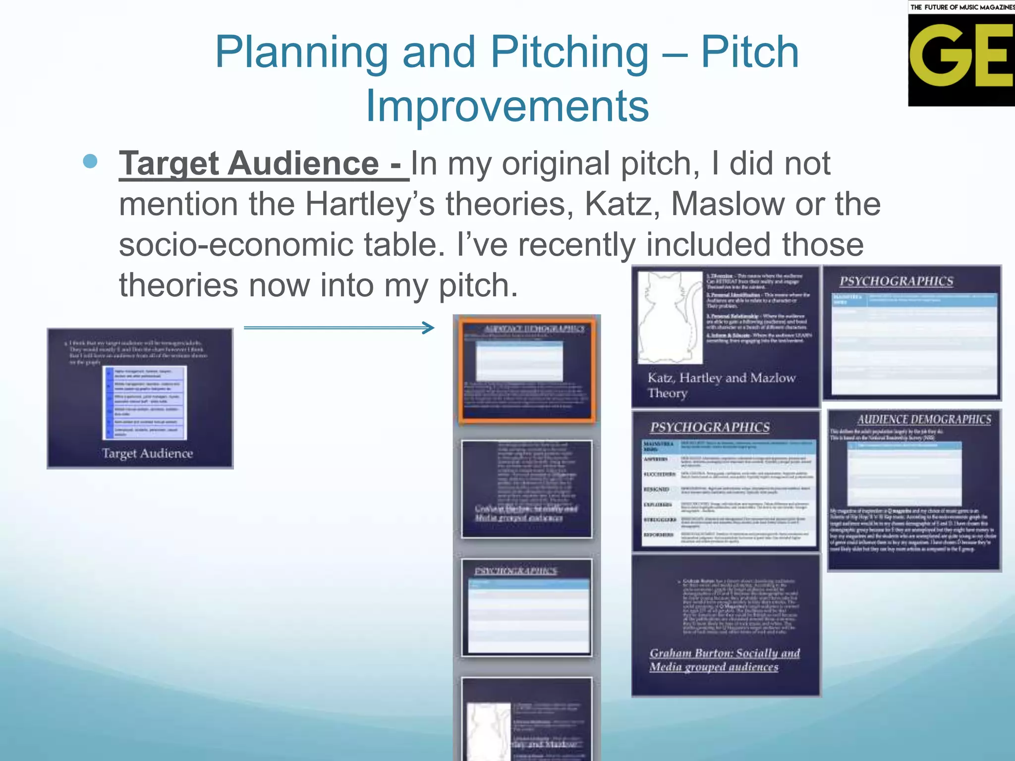 Planning and Pitching – Pitch
Improvements
 Target Audience - In my original pitch, I did not
mention the Hartley’s theories, Katz, Maslow or the
socio-economic table. I’ve recently included those
theories now into my pitch.
 