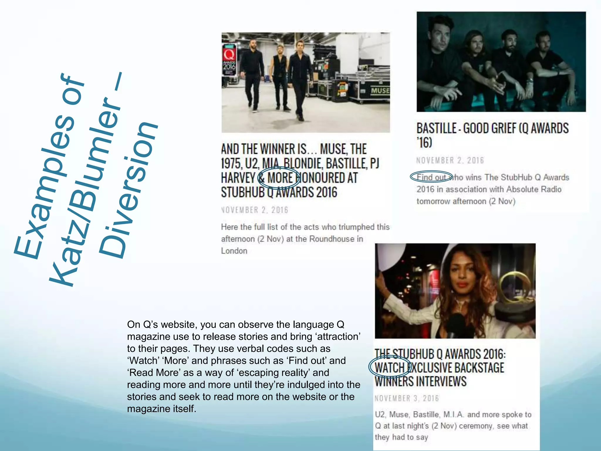 On Q’s website, you can observe the language Q
magazine use to release stories and bring ‘attraction’
to their pages. They use verbal codes such as
‘Watch’ ‘More’ and phrases such as ‘Find out’ and
‘Read More’ as a way of ‘escaping reality’ and
reading more and more until they’re indulged into the
stories and seek to read more on the website or the
magazine itself.
 