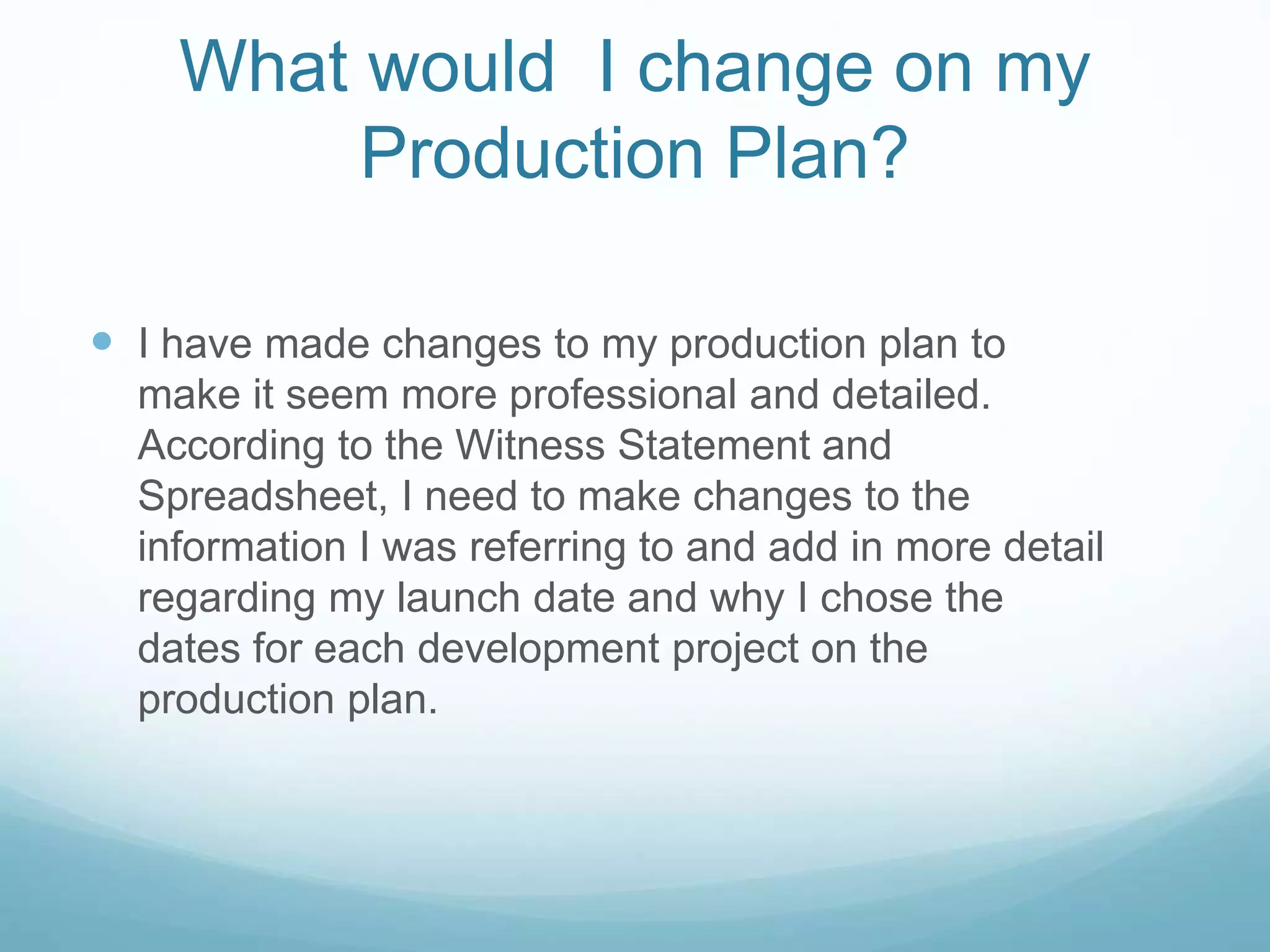 What would I change on my
Production Plan?
 I have made changes to my production plan to
make it seem more professional and detailed.
According to the Witness Statement and
Spreadsheet, I need to make changes to the
information I was referring to and add in more detail
regarding my launch date and why I chose the
dates for each development project on the
production plan.
 
