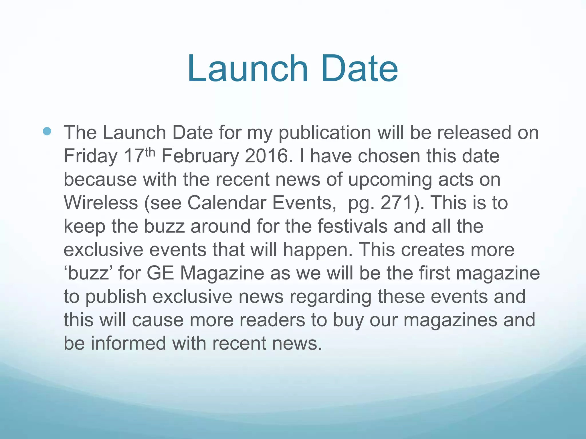 Launch Date
 The Launch Date for my publication will be released on
Friday 17th February 2016. I have chosen this date
because with the recent news of upcoming acts on
Wireless (see Calendar Events, pg. 271). This is to
keep the buzz around for the festivals and all the
exclusive events that will happen. This creates more
‘buzz’ for GE Magazine as we will be the first magazine
to publish exclusive news regarding these events and
this will cause more readers to buy our magazines and
be informed with recent news.
 