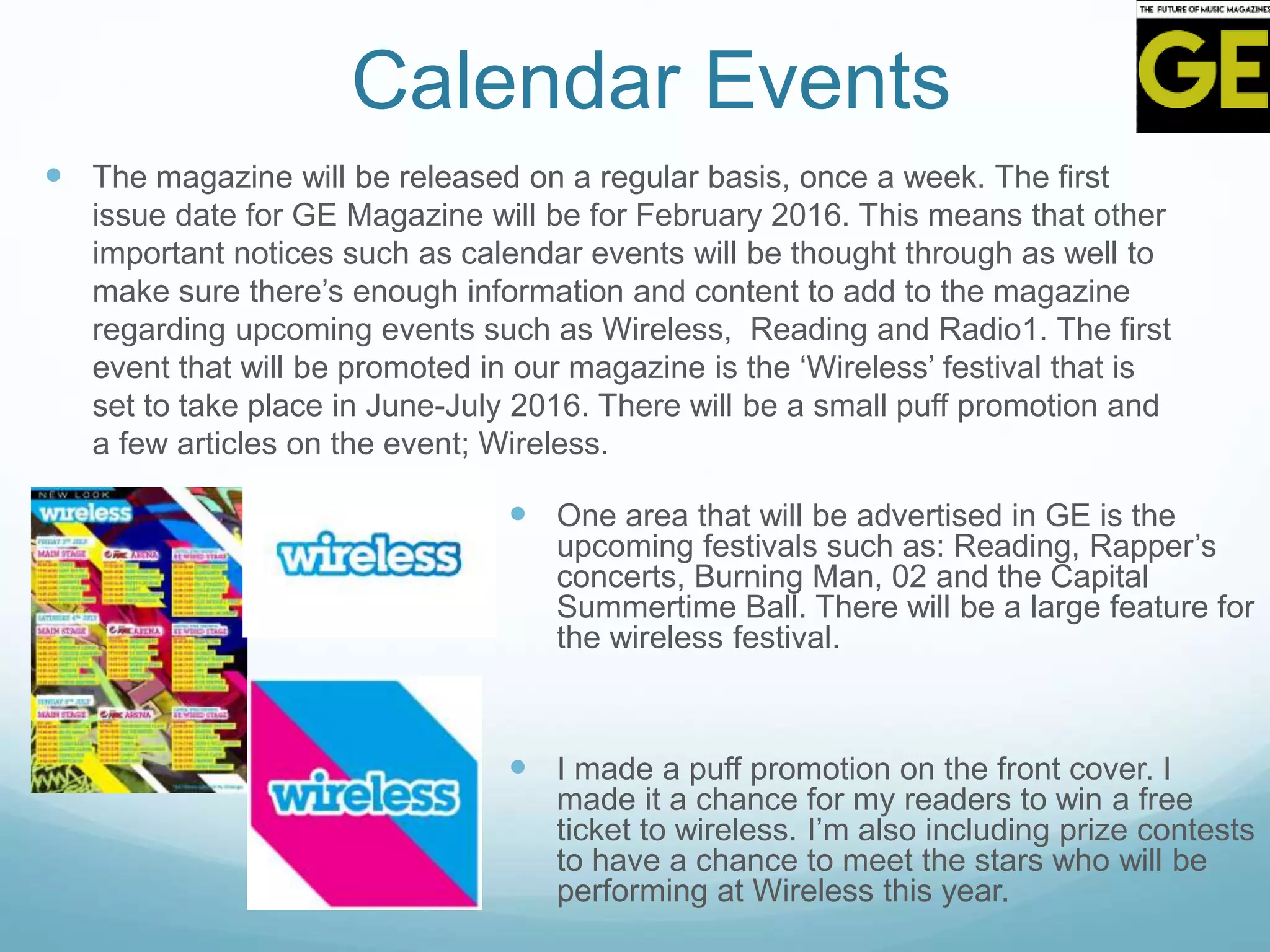 Calendar Events
 The magazine will be released on a regular basis, once a week. The first
issue date for GE Magazine will be for February 2016. This means that other
important notices such as calendar events will be thought through as well to
make sure there’s enough information and content to add to the magazine
regarding upcoming events such as Wireless, Reading and Radio1. The first
event that will be promoted in our magazine is the ‘Wireless’ festival that is
set to take place in June-July 2016. There will be a small puff promotion and
a few articles on the event; Wireless.
 One area that will be advertised in GE is the
upcoming festivals such as: Reading, Rapper’s
concerts, Burning Man, 02 and the Capital
Summertime Ball. There will be a large feature for
the wireless festival.
 I made a puff promotion on the front cover. I
made it a chance for my readers to win a free
ticket to wireless. I’m also including prize contests
to have a chance to meet the stars who will be
performing at Wireless this year.
 