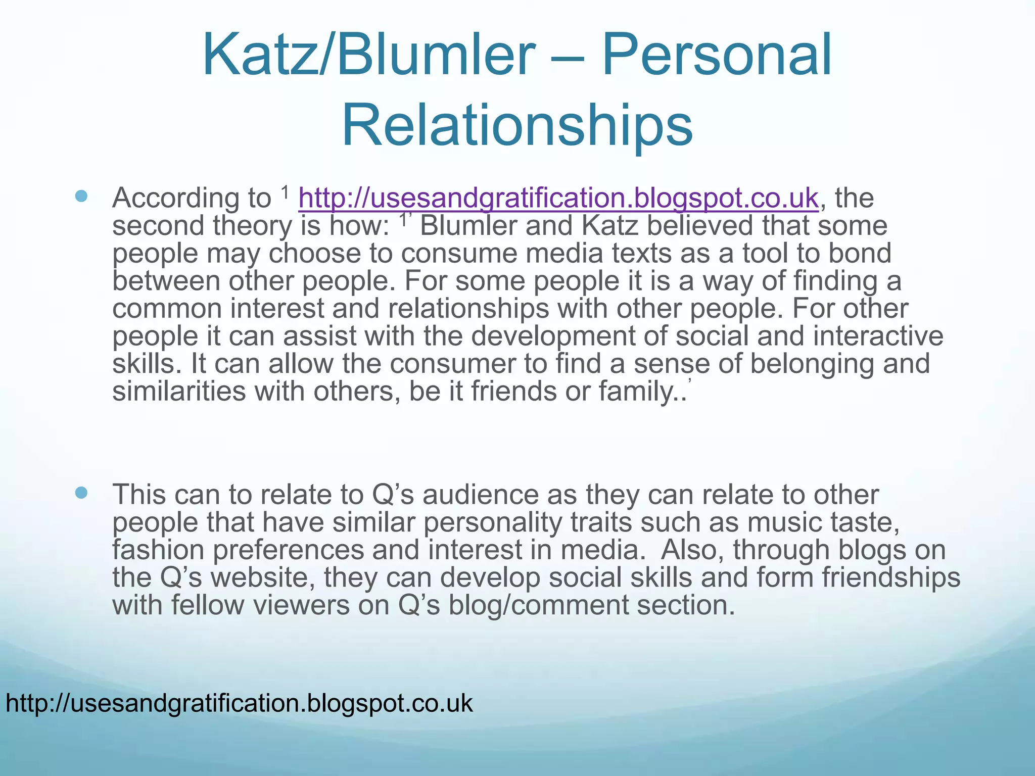 Katz/Blumler – Personal
Relationships
 According to 1 http://usesandgratification.blogspot.co.uk, the
second theory is how: 1’ Blumler and Katz believed that some
people may choose to consume media texts as a tool to bond
between other people. For some people it is a way of finding a
common interest and relationships with other people. For other
people it can assist with the development of social and interactive
skills. It can allow the consumer to find a sense of belonging and
similarities with others, be it friends or family..’
 This can to relate to Q’s audience as they can relate to other
people that have similar personality traits such as music taste,
fashion preferences and interest in media. Also, through blogs on
the Q’s website, they can develop social skills and form friendships
with fellow viewers on Q’s blog/comment section.
http://usesandgratification.blogspot.co.uk
 