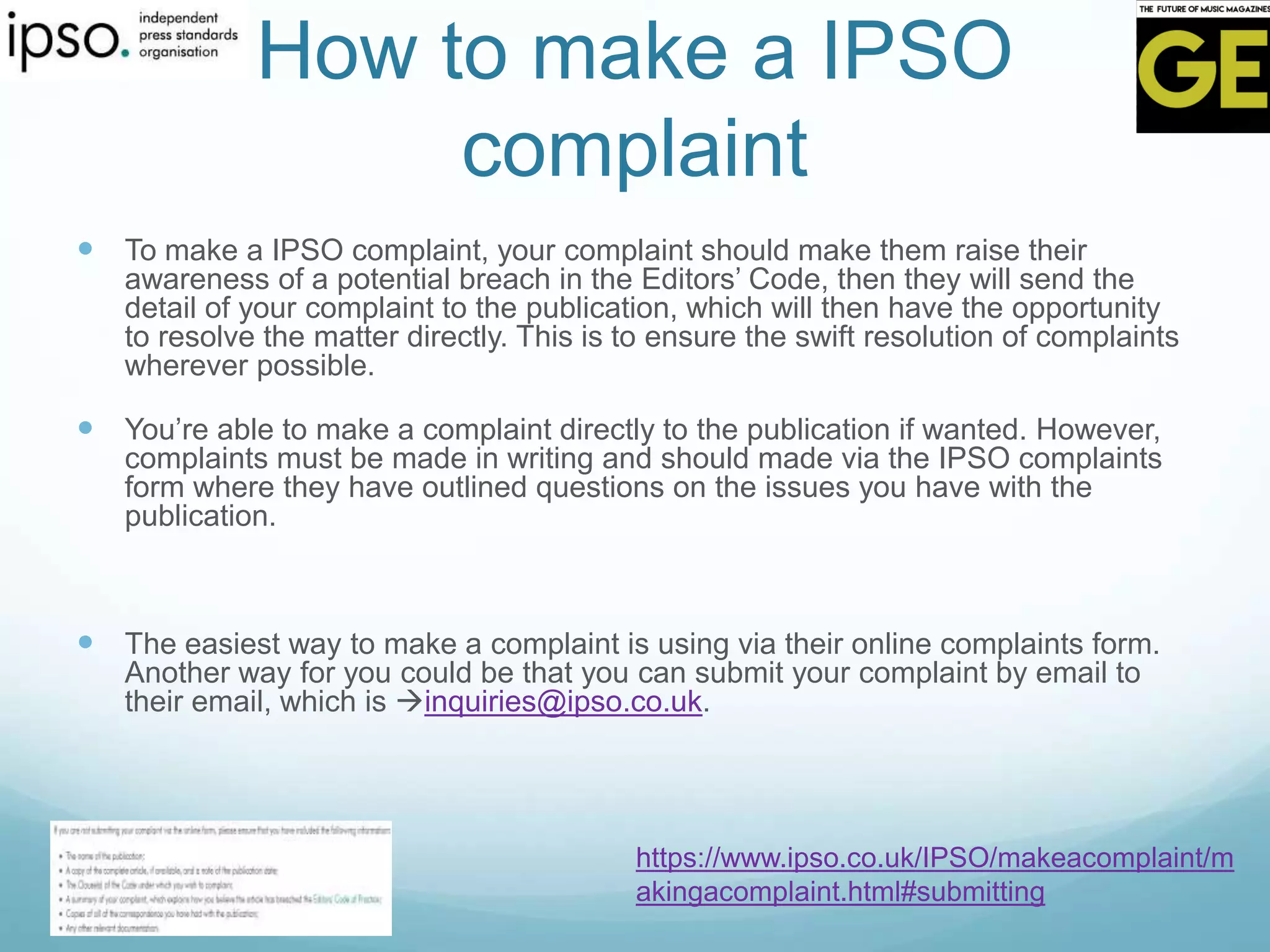 How to make a IPSO
complaint
 To make a IPSO complaint, your complaint should make them raise their
awareness of a potential breach in the Editors’ Code, then they will send the
detail of your complaint to the publication, which will then have the opportunity
to resolve the matter directly. This is to ensure the swift resolution of complaints
wherever possible.
 You’re able to make a complaint directly to the publication if wanted. However,
complaints must be made in writing and should made via the IPSO complaints
form where they have outlined questions on the issues you have with the
publication.
 The easiest way to make a complaint is using via their online complaints form.
Another way for you could be that you can submit your complaint by email to
their email, which is inquiries@ipso.co.uk.
https://www.ipso.co.uk/IPSO/makeacomplaint/m
akingacomplaint.html#submitting
 