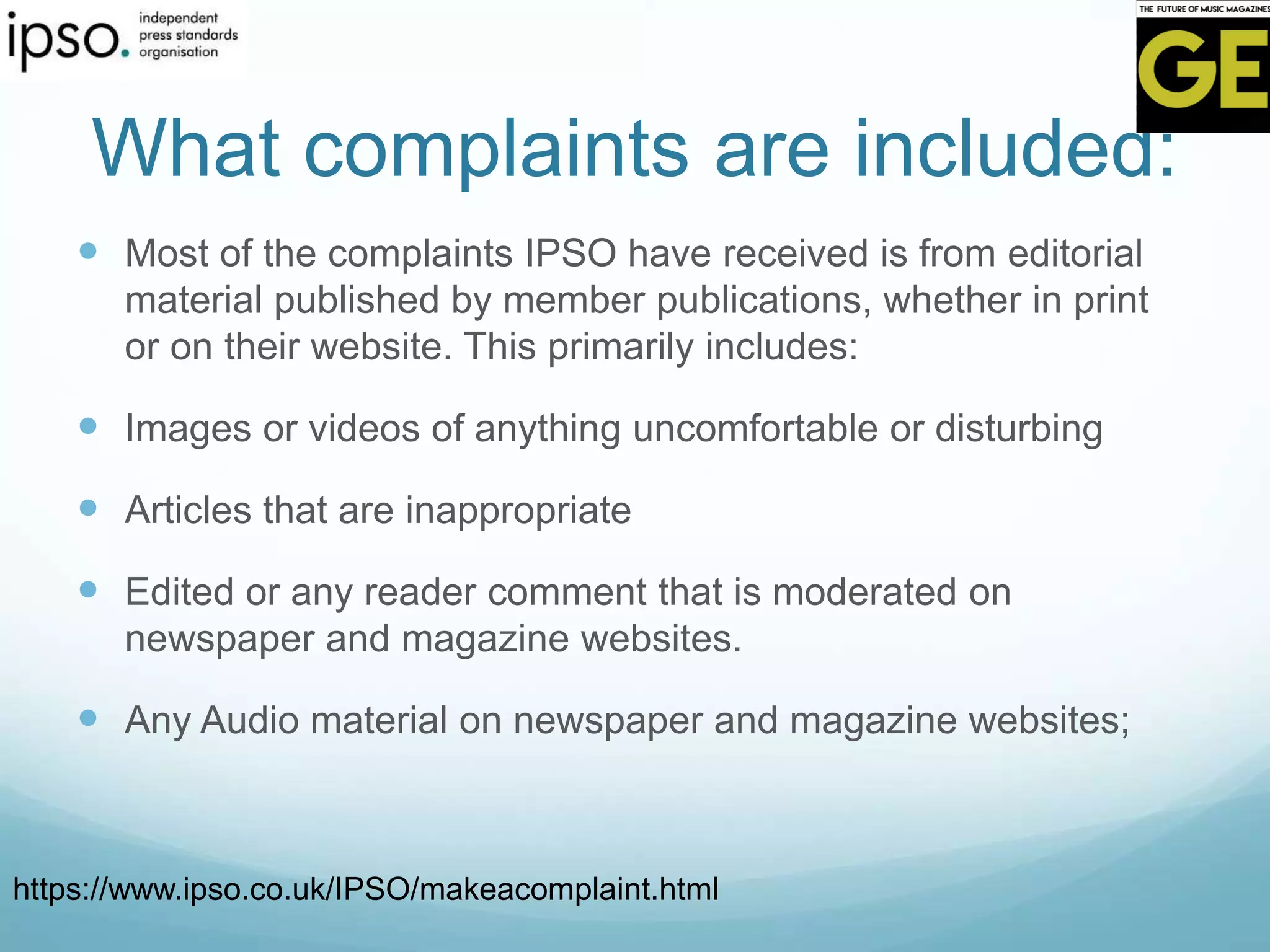 What complaints are included:
 Most of the complaints IPSO have received is from editorial
material published by member publications, whether in print
or on their website. This primarily includes:
 Images or videos of anything uncomfortable or disturbing
 Articles that are inappropriate
 Edited or any reader comment that is moderated on
newspaper and magazine websites.
 Any Audio material on newspaper and magazine websites;
https://www.ipso.co.uk/IPSO/makeacomplaint.html
 