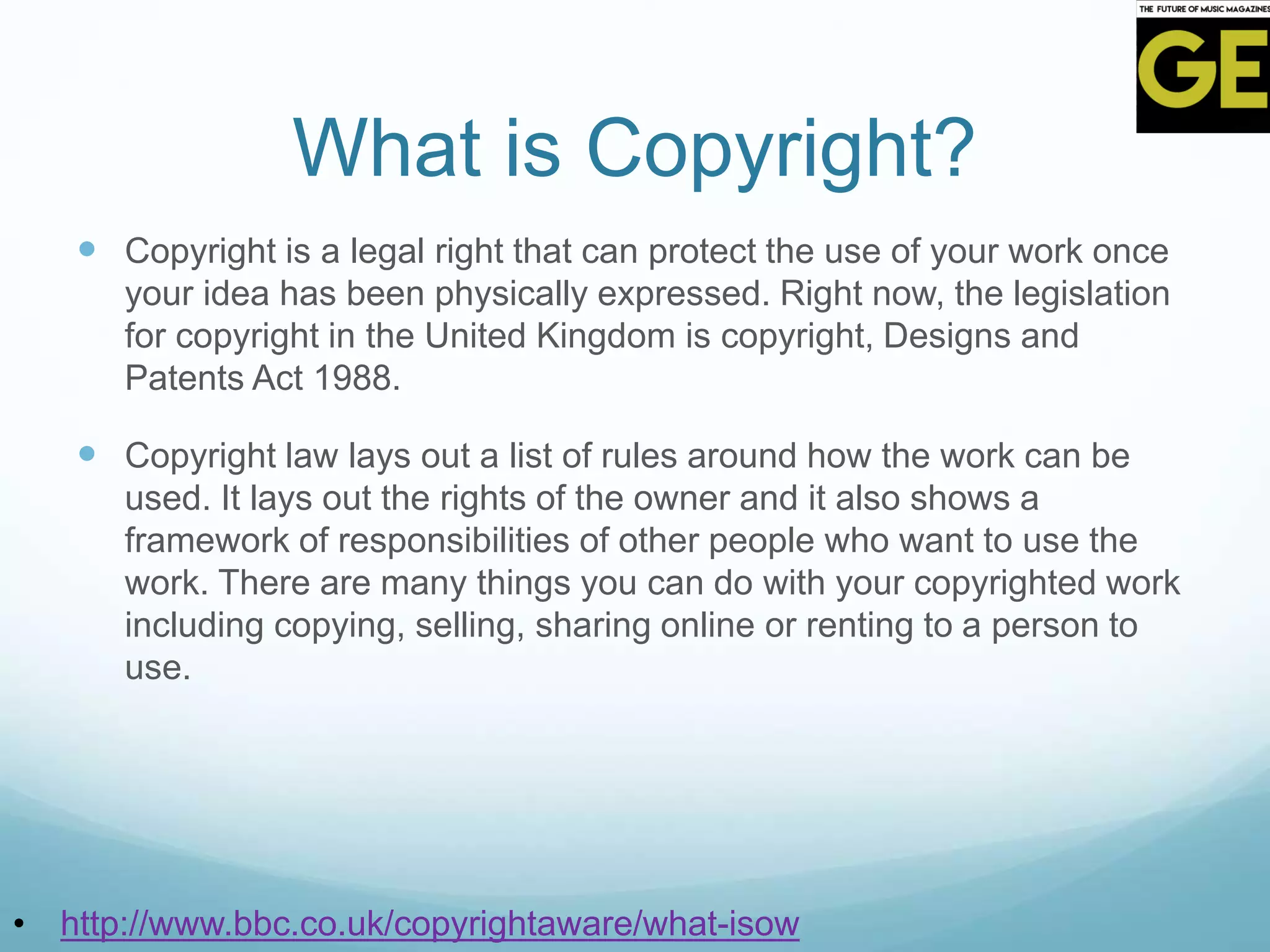 What is Copyright?
 Copyright is a legal right that can protect the use of your work once
your idea has been physically expressed. Right now, the legislation
for copyright in the United Kingdom is copyright, Designs and
Patents Act 1988.
 Copyright law lays out a list of rules around how the work can be
used. It lays out the rights of the owner and it also shows a
framework of responsibilities of other people who want to use the
work. There are many things you can do with your copyrighted work
including copying, selling, sharing online or renting to a person to
use.
• http://www.bbc.co.uk/copyrightaware/what-isow
 