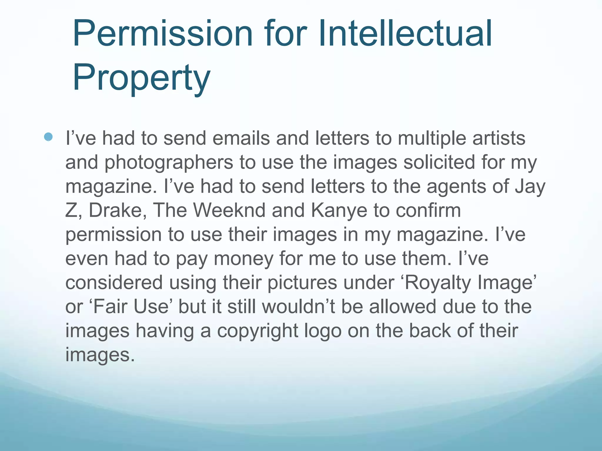 I’ve had to send emails and letters to multiple artists
and photographers to use the images solicited for my
magazine. I’ve had to send letters to the agents of Jay
Z, Drake, The Weeknd and Kanye to confirm
permission to use their images in my magazine. I’ve
even had to pay money for me to use them. I’ve
considered using their pictures under ‘Royalty Image’
or ‘Fair Use’ but it still wouldn’t be allowed due to the
images having a copyright logo on the back of their
images.
Permission for Intellectual
Property
 