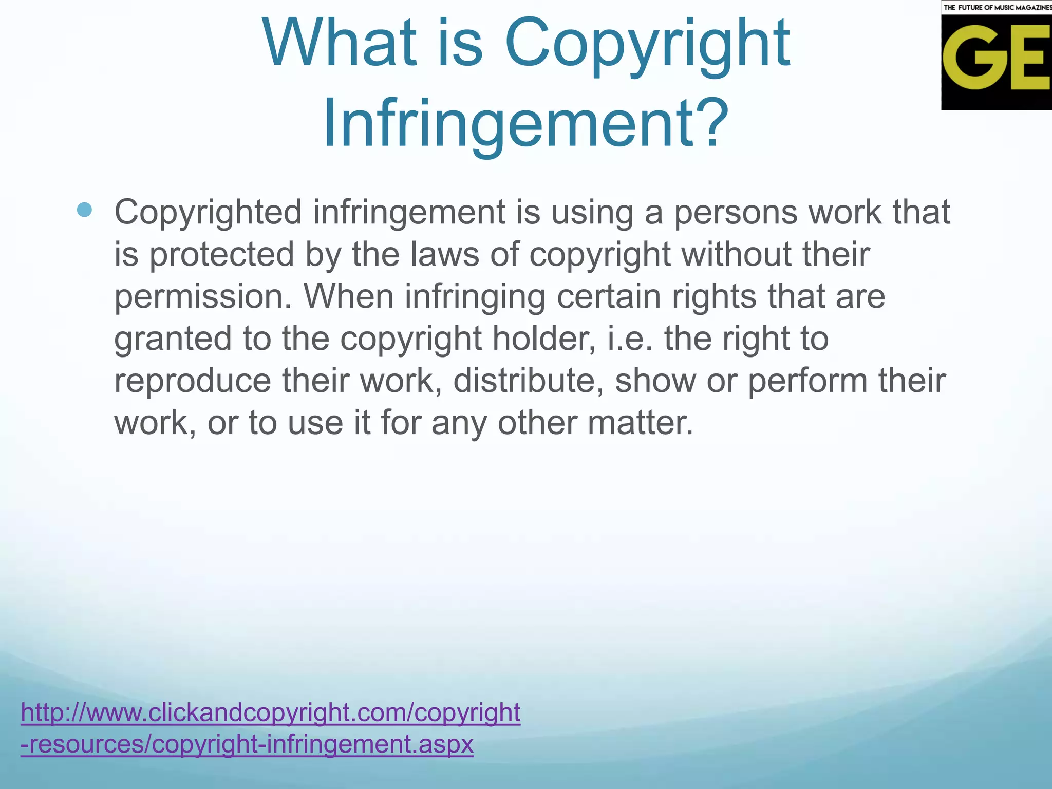 What is Copyright
Infringement?
 Copyrighted infringement is using a persons work that
is protected by the laws of copyright without their
permission. When infringing certain rights that are
granted to the copyright holder, i.e. the right to
reproduce their work, distribute, show or perform their
work, or to use it for any other matter.
http://www.clickandcopyright.com/copyright
-resources/copyright-infringement.aspx
 