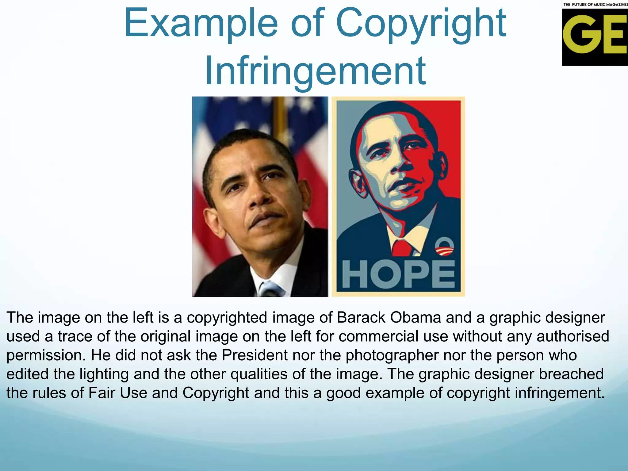 Example of Copyright
Infringement
The image on the left is a copyrighted image of Barack Obama and a graphic designer
used a trace of the original image on the left for commercial use without any authorised
permission. He did not ask the President nor the photographer nor the person who
edited the lighting and the other qualities of the image. The graphic designer breached
the rules of Fair Use and Copyright and this a good example of copyright infringement.
 