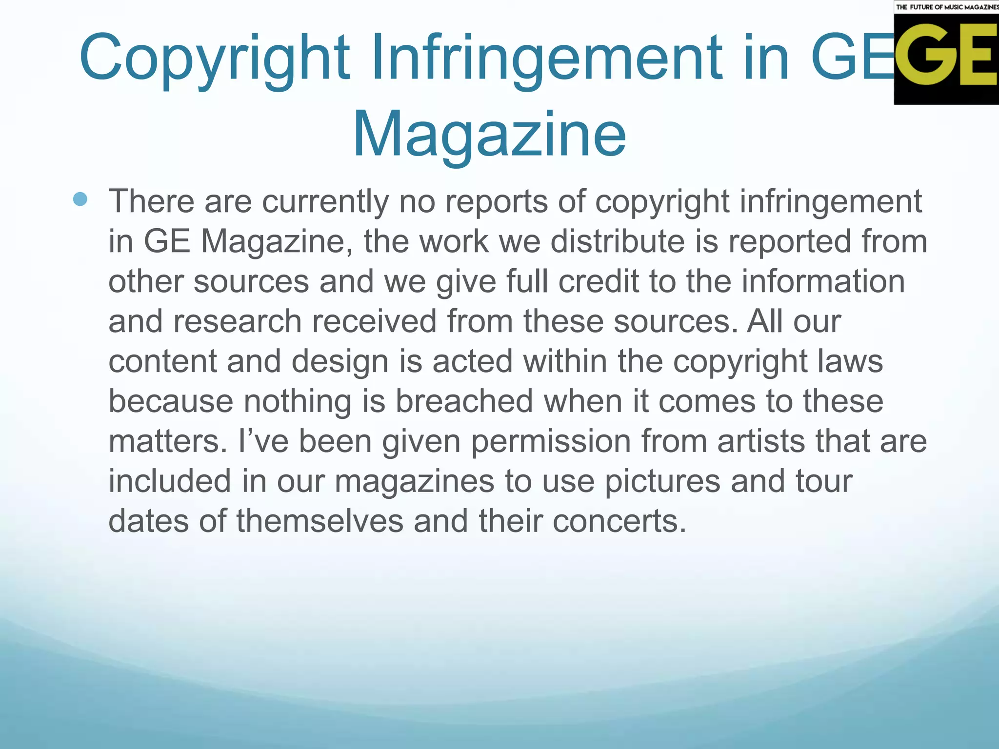 Copyright Infringement in GE
Magazine
 There are currently no reports of copyright infringement
in GE Magazine, the work we distribute is reported from
other sources and we give full credit to the information
and research received from these sources. All our
content and design is acted within the copyright laws
because nothing is breached when it comes to these
matters. I’ve been given permission from artists that are
included in our magazines to use pictures and tour
dates of themselves and their concerts.
 