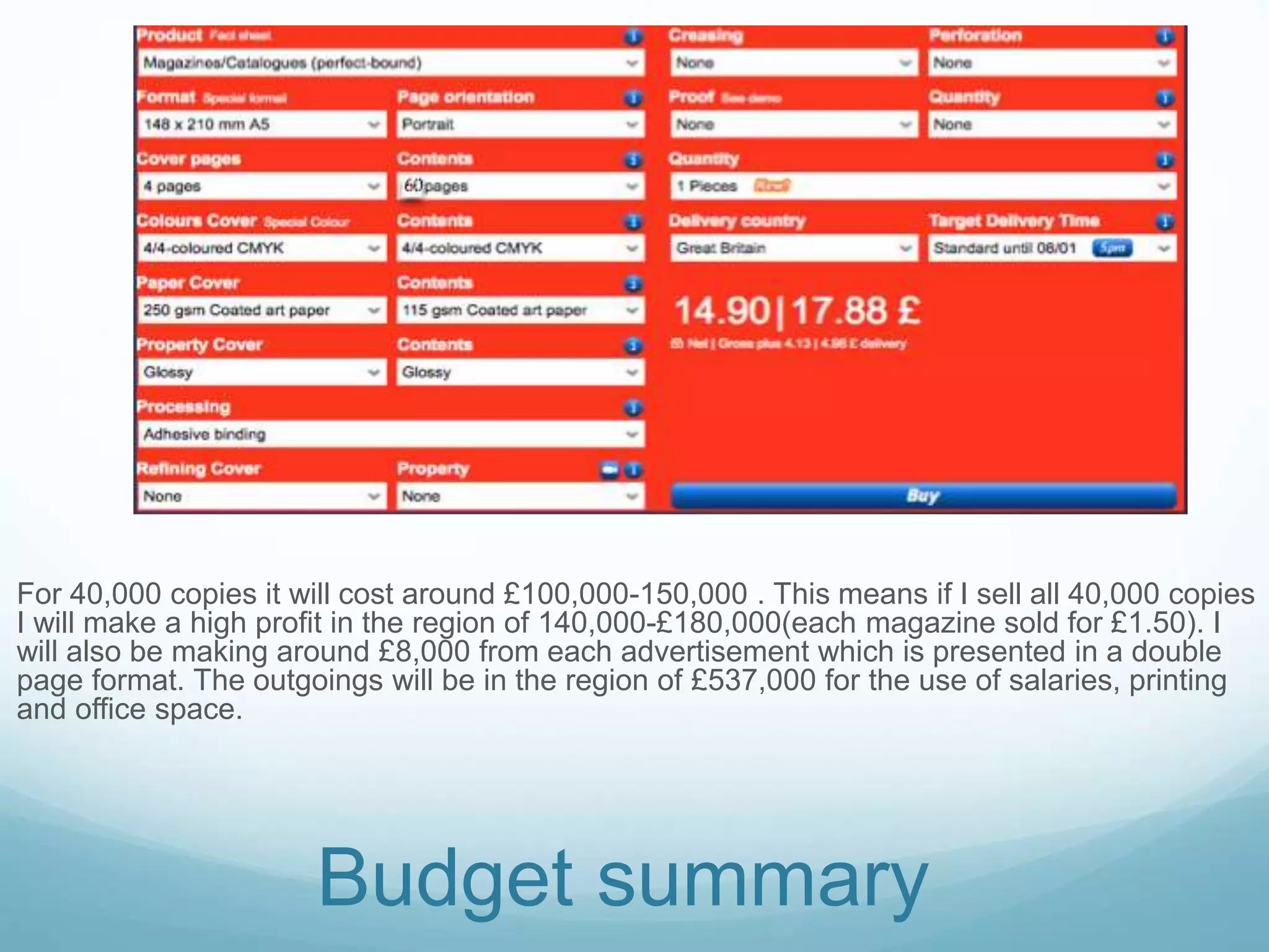 For 40,000 copies it will cost around £100,000-150,000 . This means if I sell all 40,000 copies
I will make a high profit in the region of 140,000-£180,000(each magazine sold for £1.50). I
will also be making around £8,000 from each advertisement which is presented in a double
page format. The outgoings will be in the region of £537,000 for the use of salaries, printing
and office space.
Budget summary
60
 