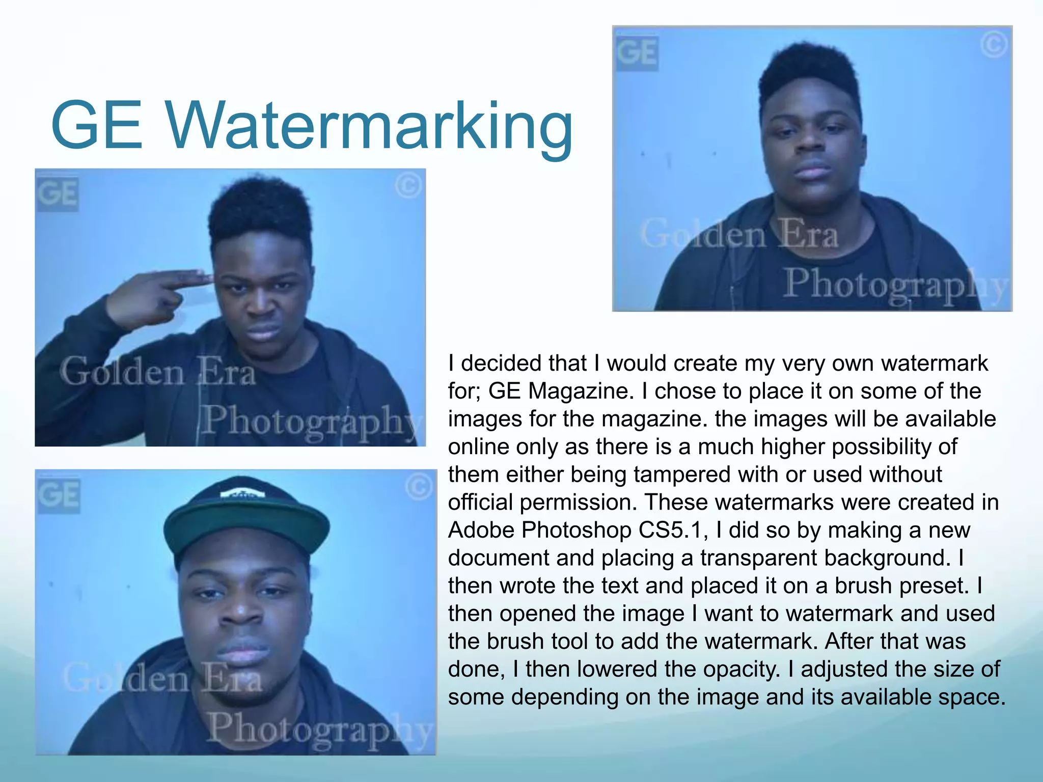 GE Watermarking
I decided that I would create my very own watermark
for; GE Magazine. I chose to place it on some of the
images for the magazine. the images will be available
online only as there is a much higher possibility of
them either being tampered with or used without
official permission. These watermarks were created in
Adobe Photoshop CS5.1, I did so by making a new
document and placing a transparent background. I
then wrote the text and placed it on a brush preset. I
then opened the image I want to watermark and used
the brush tool to add the watermark. After that was
done, I then lowered the opacity. I adjusted the size of
some depending on the image and its available space.
 