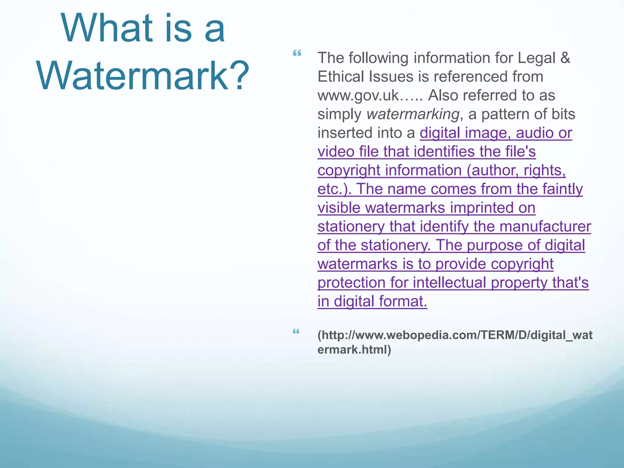 What is a
Watermark?
 The following information for Legal &
Ethical Issues is referenced from
www.gov.uk….. Also referred to as
simply watermarking, a pattern of bits
inserted into a digital image, audio or
video file that identifies the file's
copyright information (author, rights,
etc.). The name comes from the faintly
visible watermarks imprinted on
stationery that identify the manufacturer
of the stationery. The purpose of digital
watermarks is to provide copyright
protection for intellectual property that's
in digital format.
 (http://www.webopedia.com/TERM/D/digital_wat
ermark.html)
 