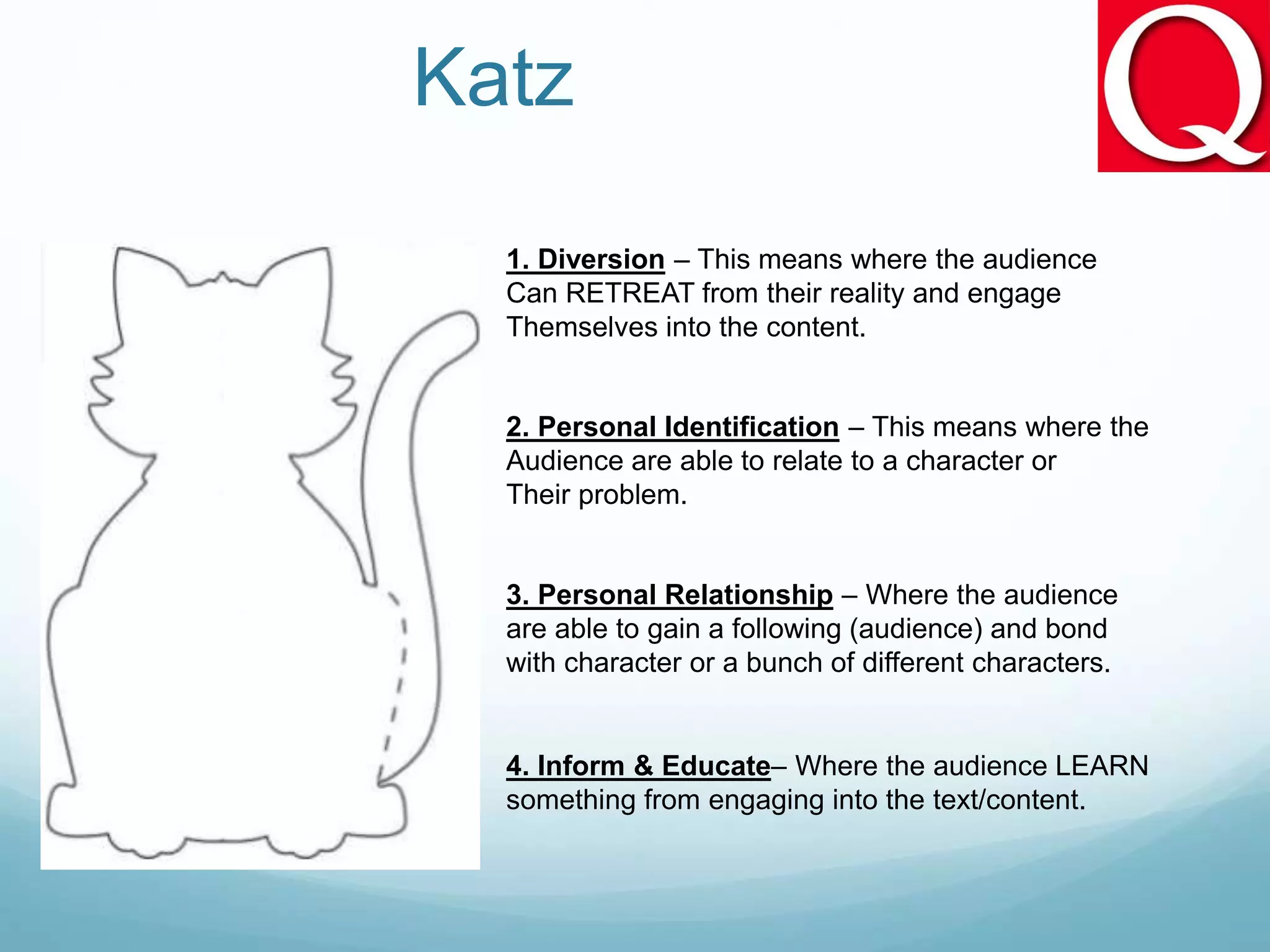 Katz
1. Diversion – This means where the audience
Can RETREAT from their reality and engage
Themselves into the content.
2. Personal Identification – This means where the
Audience are able to relate to a character or
Their problem.
3. Personal Relationship – Where the audience
are able to gain a following (audience) and bond
with character or a bunch of different characters.
4. Inform & Educate– Where the audience LEARN
something from engaging into the text/content.
 