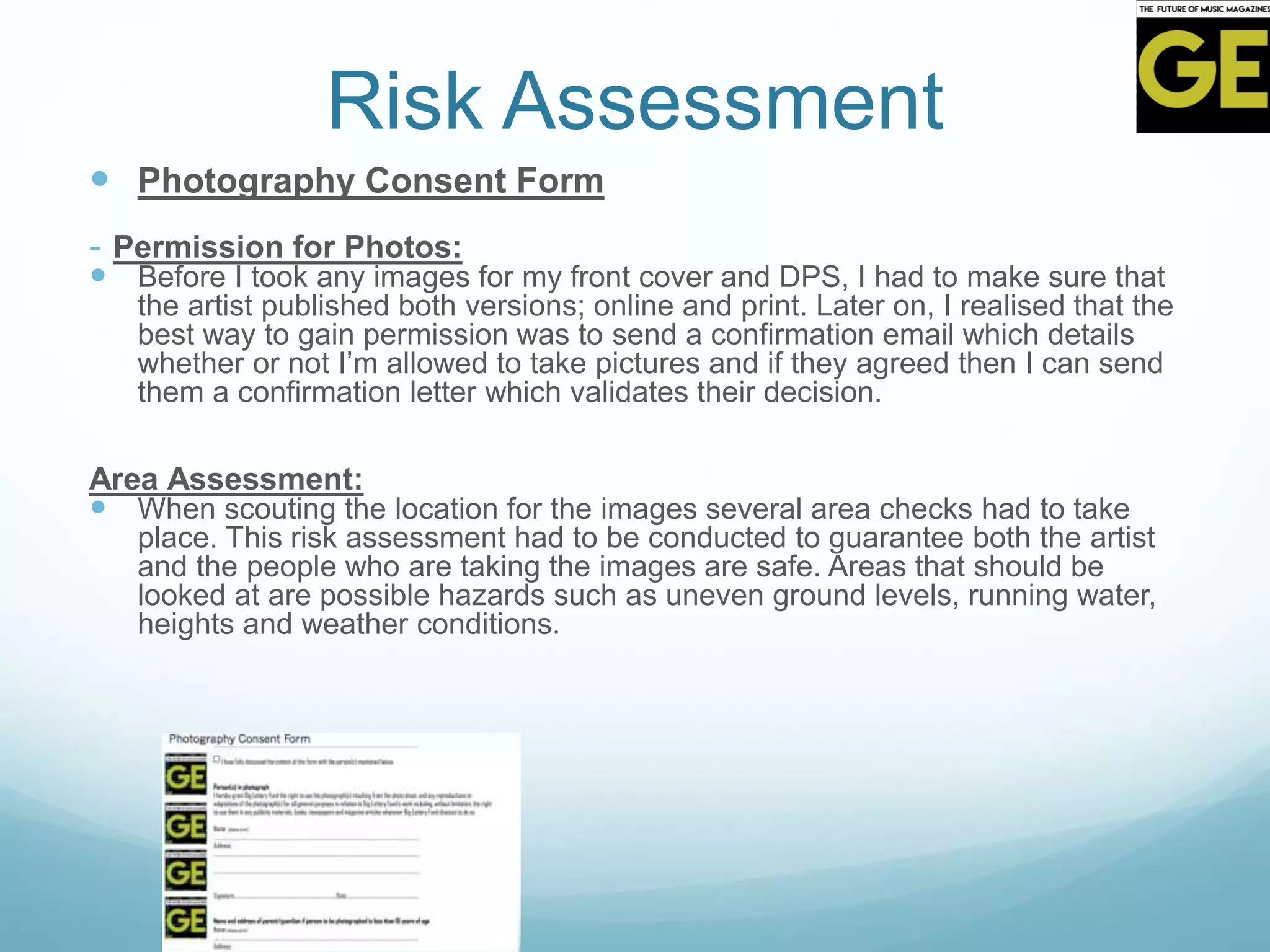 Risk Assessment
 Photography Consent Form
- Permission for Photos:
 Before I took any images for my front cover and DPS, I had to make sure that
the artist published both versions; online and print. Later on, I realised that the
best way to gain permission was to send a confirmation email which details
whether or not I’m allowed to take pictures and if they agreed then I can send
them a confirmation letter which validates their decision.
Area Assessment:
 When scouting the location for the images several area checks had to take
place. This risk assessment had to be conducted to guarantee both the artist
and the people who are taking the images are safe. Areas that should be
looked at are possible hazards such as uneven ground levels, running water,
heights and weather conditions.
 
