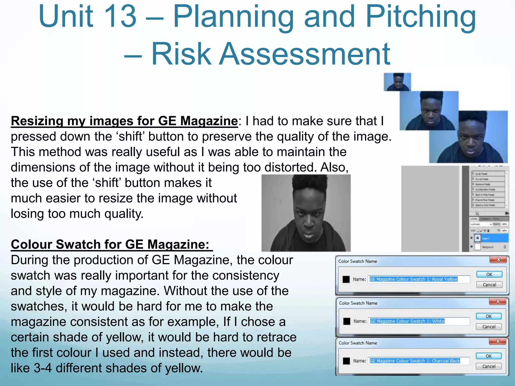Unit 13 – Planning and Pitching
– Risk Assessment
Resizing my images for GE Magazine: I had to make sure that I
pressed down the ‘shift’ button to preserve the quality of the image.
This method was really useful as I was able to maintain the
dimensions of the image without it being too distorted. Also,
the use of the ‘shift’ button makes it
much easier to resize the image without
losing too much quality.
Colour Swatch for GE Magazine:
During the production of GE Magazine, the colour
swatch was really important for the consistency
and style of my magazine. Without the use of the
swatches, it would be hard for me to make the
magazine consistent as for example, If I chose a
certain shade of yellow, it would be hard to retrace
the first colour I used and instead, there would be
like 3-4 different shades of yellow.
 