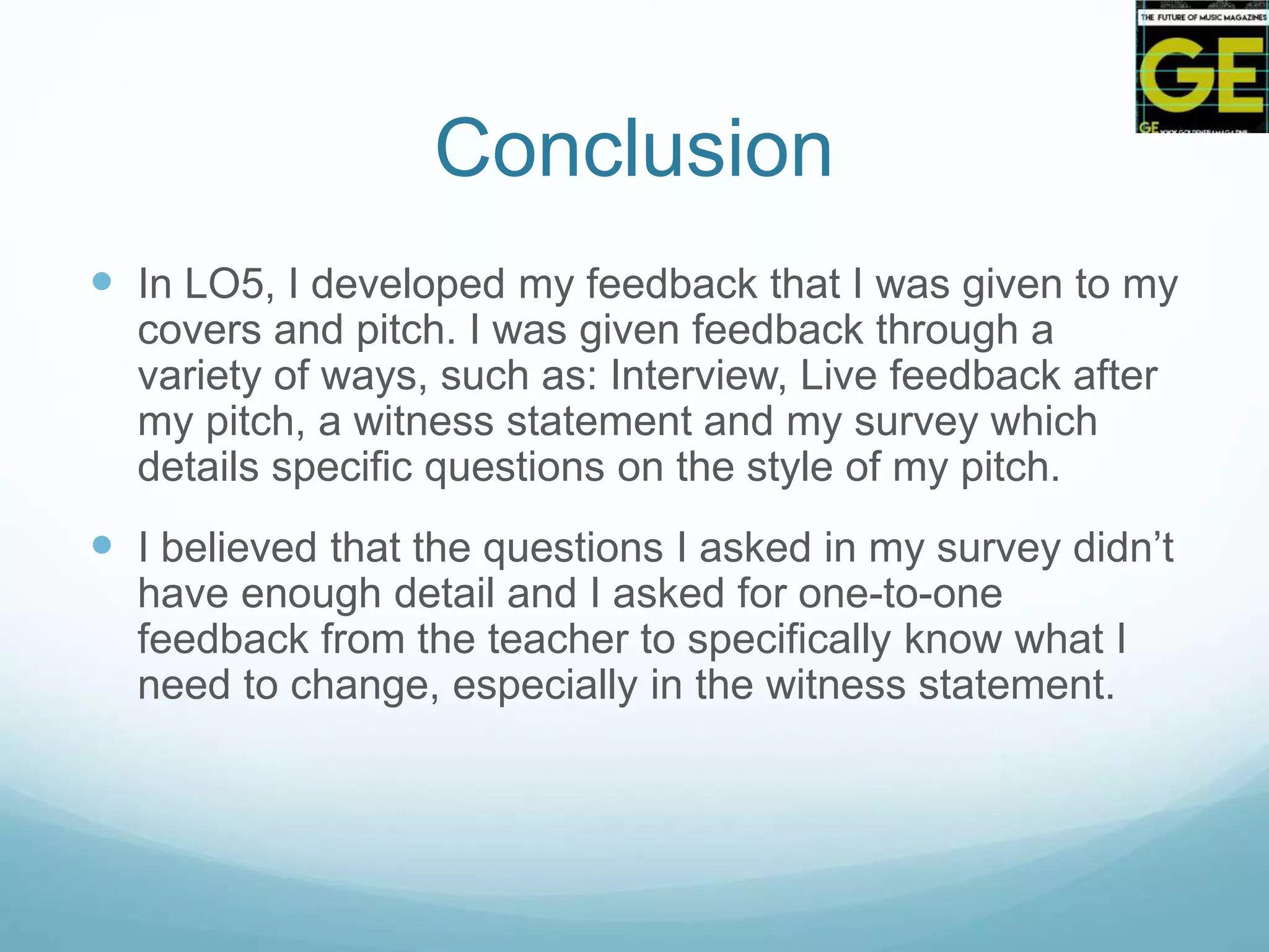 Conclusion
 In LO5, I developed my feedback that I was given to my
covers and pitch. I was given feedback through a
variety of ways, such as: Interview, Live feedback after
my pitch, a witness statement and my survey which
details specific questions on the style of my pitch.
 I believed that the questions I asked in my survey didn’t
have enough detail and I asked for one-to-one
feedback from the teacher to specifically know what I
need to change, especially in the witness statement.
 