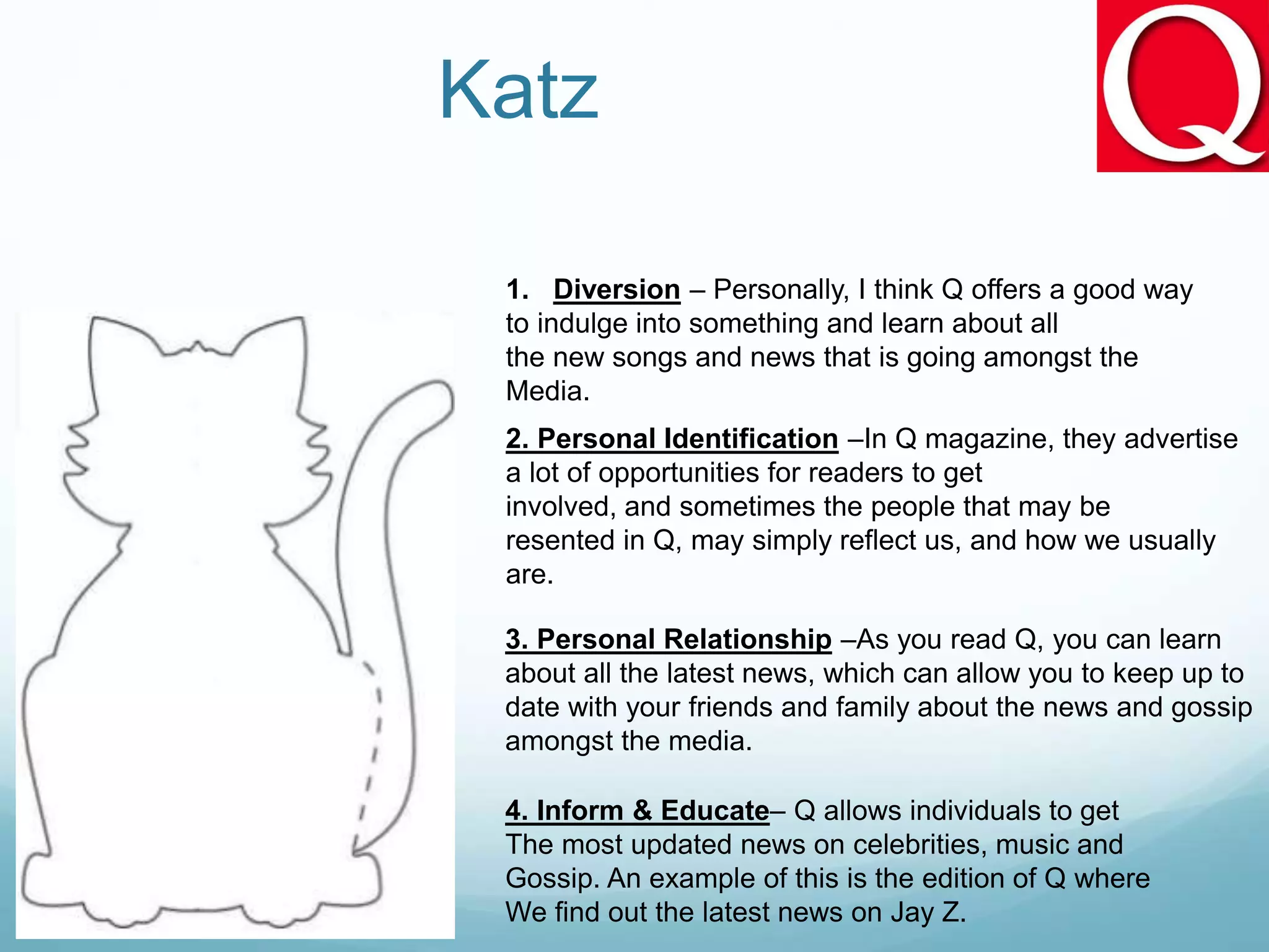 Katz
1. Diversion – Personally, I think Q offers a good way
to indulge into something and learn about all
the new songs and news that is going amongst the
Media.
2. Personal Identification –In Q magazine, they advertise
a lot of opportunities for readers to get
involved, and sometimes the people that may be
resented in Q, may simply reflect us, and how we usually
are.
3. Personal Relationship –As you read Q, you can learn
about all the latest news, which can allow you to keep up to
date with your friends and family about the news and gossip
amongst the media.
4. Inform & Educate– Q allows individuals to get
The most updated news on celebrities, music and
Gossip. An example of this is the edition of Q where
We find out the latest news on Jay Z.
 