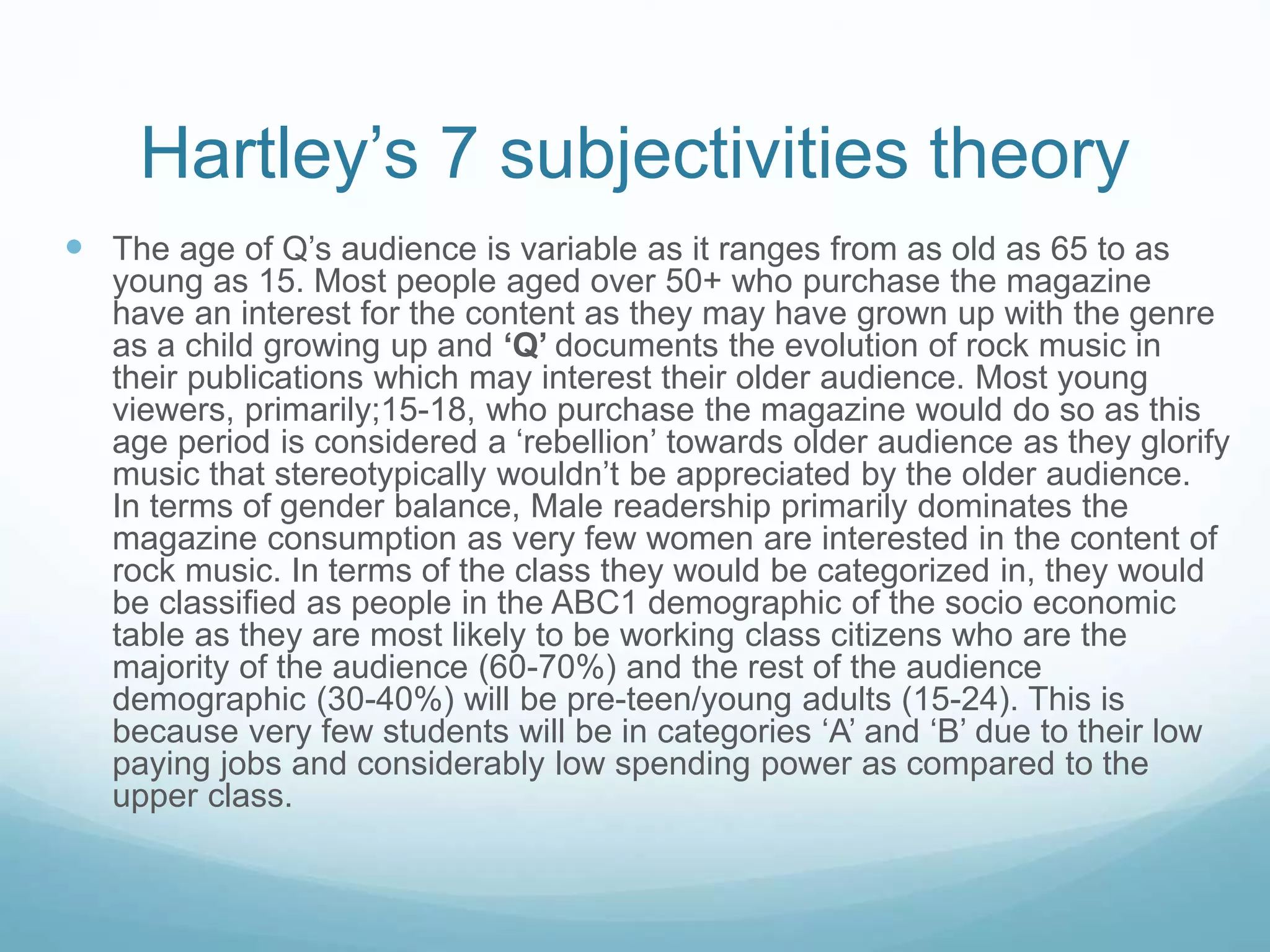 Hartley’s 7 subjectivities theory
 The age of Q’s audience is variable as it ranges from as old as 65 to as
young as 15. Most people aged over 50+ who purchase the magazine
have an interest for the content as they may have grown up with the genre
as a child growing up and ‘Q’ documents the evolution of rock music in
their publications which may interest their older audience. Most young
viewers, primarily;15-18, who purchase the magazine would do so as this
age period is considered a ‘rebellion’ towards older audience as they glorify
music that stereotypically wouldn’t be appreciated by the older audience.
In terms of gender balance, Male readership primarily dominates the
magazine consumption as very few women are interested in the content of
rock music. In terms of the class they would be categorized in, they would
be classified as people in the ABC1 demographic of the socio economic
table as they are most likely to be working class citizens who are the
majority of the audience (60-70%) and the rest of the audience
demographic (30-40%) will be pre-teen/young adults (15-24). This is
because very few students will be in categories ‘A’ and ‘B’ due to their low
paying jobs and considerably low spending power as compared to the
upper class.
 