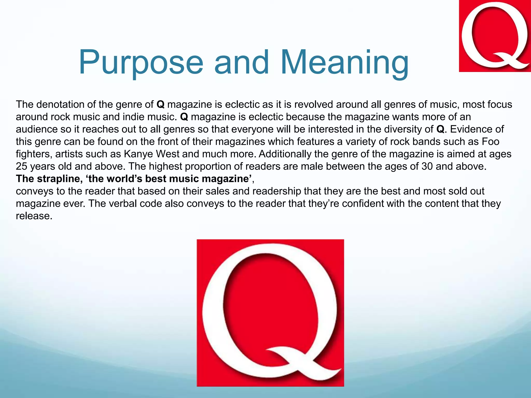 Purpose and Meaning
The denotation of the genre of Q magazine is eclectic as it is revolved around all genres of music, most focus
around rock music and indie music. Q magazine is eclectic because the magazine wants more of an
audience so it reaches out to all genres so that everyone will be interested in the diversity of Q. Evidence of
this genre can be found on the front of their magazines which features a variety of rock bands such as Foo
fighters, artists such as Kanye West and much more. Additionally the genre of the magazine is aimed at ages
25 years old and above. The highest proportion of readers are male between the ages of 30 and above.
The strapline, ‘the world’s best music magazine’,
conveys to the reader that based on their sales and readership that they are the best and most sold out
magazine ever. The verbal code also conveys to the reader that they’re confident with the content that they
release.
 