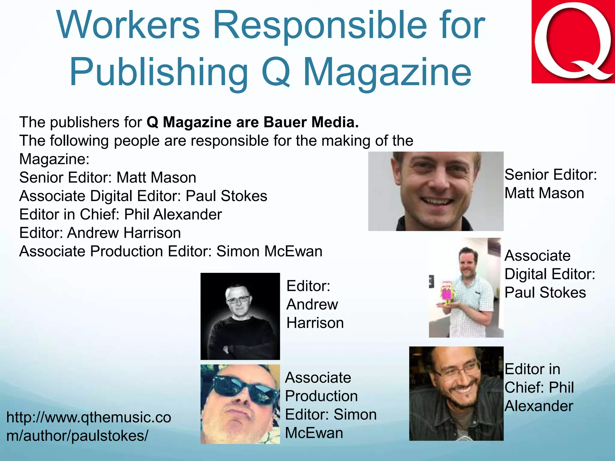 Workers Responsible for
Publishing Q Magazine
The publishers for Q Magazine are Bauer Media.
The following people are responsible for the making of the
Magazine:
Senior Editor: Matt Mason
Associate Digital Editor: Paul Stokes
Editor in Chief: Phil Alexander
Editor: Andrew Harrison
Associate Production Editor: Simon McEwan
Senior Editor:
Matt Mason
http://www.qthemusic.co
m/author/paulstokes/
Associate
Digital Editor:
Paul Stokes
Editor in
Chief: Phil
Alexander
Editor:
Andrew
Harrison
Associate
Production
Editor: Simon
McEwan
 