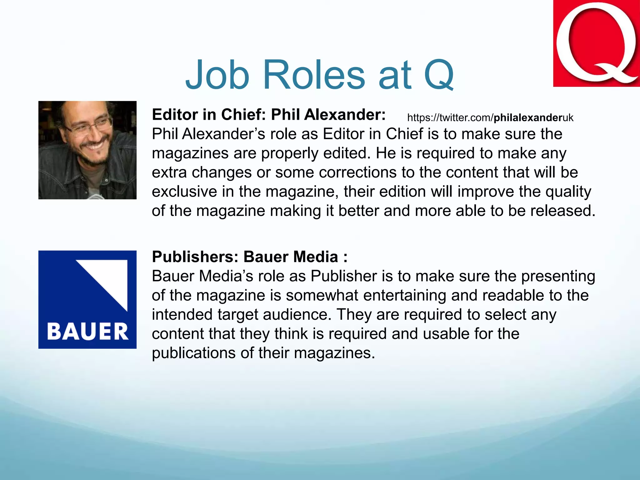 Job Roles at Q
Editor in Chief: Phil Alexander:
Phil Alexander’s role as Editor in Chief is to make sure the
magazines are properly edited. He is required to make any
extra changes or some corrections to the content that will be
exclusive in the magazine, their edition will improve the quality
of the magazine making it better and more able to be released.
Publishers: Bauer Media :
Bauer Media’s role as Publisher is to make sure the presenting
of the magazine is somewhat entertaining and readable to the
intended target audience. They are required to select any
content that they think is required and usable for the
publications of their magazines.
https://twitter.com/philalexanderuk
 